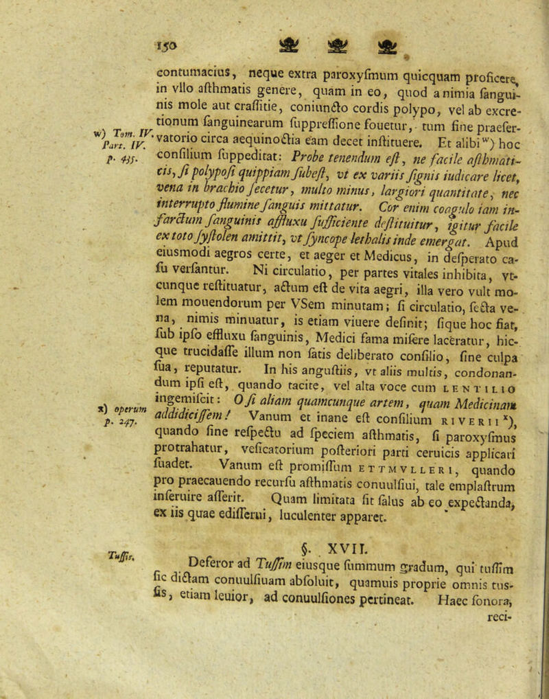 >5» ^ ^ ^ contumacius, neque extra paroxyfmum quicquam proficere in vllo afthmatis genere, quam in eo, quod a nimia (angui- nis mole aut crafiitie, coniun6lo cordis polypo, vel ab excre- ^ T jv Sanguinearum fuppreflione fouetur, - tum fine praefer- Part. IV. circa aequino«Sfia eam decet inftituere. Et alibi'') hoc P‘ confilium fuppeditat: Probe tenendum efl, ne facile afthmati-^ p<^lypoJi ^uhpiamfubeft^ vt ex variis fignis iudicare licete vena in brachio fecetur, 7nulto ininus, laigiori quantitate ^ nec interrupto flumine fanguis mittatur. Cor enim coagulo iam in- faraum/anguinis affluxu fufliciente deflituitur, igitur factle ex toto Jyflolen amittit, vtfyncope lethalis inde emergat. Apud eiusmodi aegros certe, et aeger et Medicus, in defperato ca- fuverfantur. Ni circulatio, per partes vitales inhibita, vt- CLinque reftituatur, adium eft de vita aegri, illa vero vult mo- lem mouendorum per ySem minutam; fi circulatio, fe^a ve- m, ^ nimis minuatur, is etiam viuere definit; fique hoc fiat, lub ipfo effluxu fanguinis, Medici fama milere laceratur, hic-, que trucidafle illum non (atis deliberato confilio, fine culpa ma, reputatur. In his angufiiis, vt aliis multis, condonan- dum ipfi eft, quando tacite, vel alta voce cum l e n r i l i o ^ fi d^(^fn<^^nque artem, quam Medicinam p. 2^7. / Vanum et inane eft confilium r 1 v e r 11 *) quando fine refpeau ad fpeciem afthmatis, fi paroxyfmus protrahatur, veficatorium pofteriori parti ceruicis applicari fuadet. Vanum eft promifTum ettmvller i, quando pro praecauendo recurfu afthmatis conuulfiui, tale emplaftrum inleruire alTerit. ^ Quam limitata fit (alus ab eo expeiftanda, ex iis quae edilTcrui, luculenter apparet. Tum,, 5- . XVIL r Tujfm eiusque fummum gradum, qui tufilm ic diaam conuulfiuam ab(bluit, quamuis proprie omnis tus- “S, etiam leuior, ad conuulfiones pertineat. Haeefonora, reci-