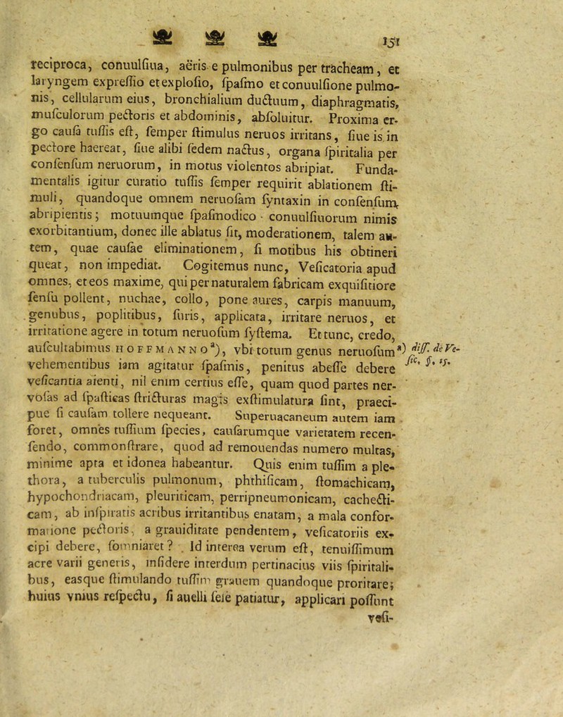 ^ ^ >51 reciproca, conuulfiua, aeris e pulmonibus per tracheam, ec laryngem expre/Tio etexplofio, fpafmo et conuulfione pulmo- nis, cellularum eius, bronchialium du^luum, diaphragmatis» mufculorum peftoris et abdominis, abfoluitur. ProxTma er. go caiifa tu/Iis eft, femper flimulus neruos irritans, fiue is in pedore haereat, fiue alibi fedem nadus, organa fpiritalia per confenfiim neruorum, in motus violentos abripiar. Funda- mentalis igitur curatio tuflis femper requirit ablationem fti- muli, quandoque omnem neruofam fyntaxin in confenfiim^ abripientis; motuumque fpafmodico • conuulfiuorum nimis exorbitantium, donec ille ablatus fit, moderationem, talem au- tem, quae caulae eliminationem, fi motibus his obtineri queat, non impediat. Cogitemus nunc, Veficatoria apud omnes, et eos maxime, qui per naturalem fabricam exquifitiore fenfu pollent, nuchae, collo, pone aures, carpis manuum, .genubus, poplitibus, hiris, applicata, irritare neruos, et irritatione agere in totum neruofum fyftema. Et tunc, credo, vehementibus iam agitatur fpafmis, penitus abeffe debere veficantia aienti, nil enim certius effe, quam quod partes ner- vofas ad fpafticas ftriduras magis exftimulatura lint, praeci- pue fi caufam tollere nequeant. Superuacaneum autem iam foret, omnes tufiium fpecies, caufarumque varietatem recen- fendo, commonfirare, quod ad remonendas numero multas, minime apta et idonea habeantur. Qiiis enim tufiim a ple- thora, a tuberculis pulmonum, phthificam, ftomachicarn, hypochondriacam, pleuriticam, perripneumonicam, cachedi- cam, ab infpiratis acribus irritantibus enatam, a mala confor- manone pedoris, a grauiditate pendentem, veficatoriis ex- cipi debere, fomniaret? . Id interea verum eft, tenuiflimum acre varii generis, infidere interdum pertinacius viis fpirirali- bus, easque ftimulando tufTin'' gryiiem quandoque proritare} huius vnius refpedu, fi auelli fele patiatur, applicari pofTunt