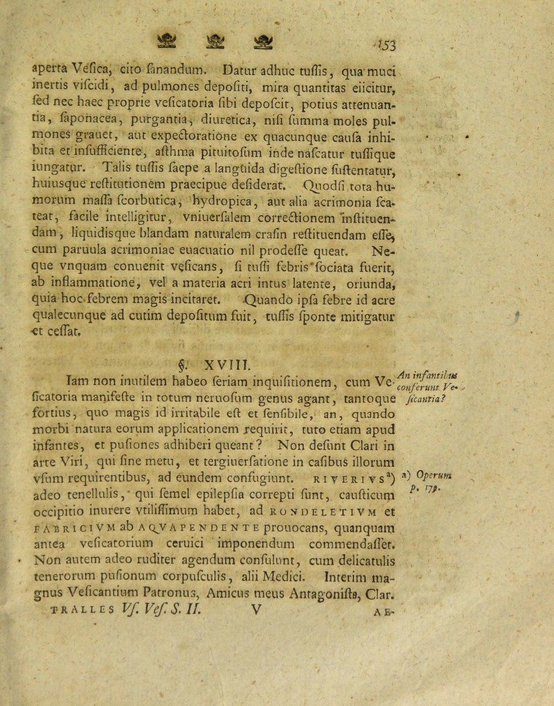 ^ ^ ^ ' 453 aperta Vefica, cito fanandum. Datur adhuc tuflis, qua muci inertis vifcidi, ad pulmones depofiti, mira quantitas eiicitur, fed nec haec proprie veficatoria fibi depofcit, potius attenuan- tia, faponacea, purgantia, diuretica, nili fumma moles pul- rnones grauet, aut expefloratione ex quacunque caula inhi- bita et inlufficienre, afthma pituitoflim inde nafcatur tuflique iungatur. Talis tullis faepe a langtiida digeftione fiiftentatur, huiusque' reftitutionem praecipue defiderat. Quodli tota hu- morum malTa fcorbuticaj hydropica, aut alia acrimonia fca- teat, facile intelligitur, vniuerfalem correftionem mftituen- dam, liquidisque blandam naturalem cralin reftituendam efle, cum paruula acrimoniae euacuatio nil prodelTe queat. Ne- que vnquam conuenit veficans, fi tufii febris'fociata fuerit, ab inflammatione, vel a materia acri intus latente, oriunda, quia hoc-febrem magis incitaret. Quando ipfa febre id acre qualecunque ad cutim depolitum fuit, tufiis fponte mitigatur «t celTat. §. XVIII. lam non inutilem habeo feriam inquifitionem, cum ficatoria mariifefte in totum neruofum genus agant, tantoque jicamia? fortius, quo magis id irritabile eft et fenfibile, an, quando morbi natura eorum applicationem requirit, tuto etiam apud ipfantes, ct pufiones adhiberi queant? Non defunt Clari in arte Viri, qui fine metu, et tergiuerfatione in cafibus illorum vfum requirentibus, ad eundem confugiunt, r i v n r i v s®) **) Opcrufn adeo tenellulis,' qui femel epilepfia correpti funt, caufticum occipitio inurere vtiliffimum habet, ad rondeletivm et FARRiciVMabA qY A PENDENTE prouocans, quanquam antea velicatorium ceruici imponendum commendafiet. Non autem adeo ruditer agendum confulunt, cum delicatulis tenerorum pufionum corpufculis, alii Medici. Interim ma- gnus Veficantium Patronus, Amicus meus Antagonifta, Clar.