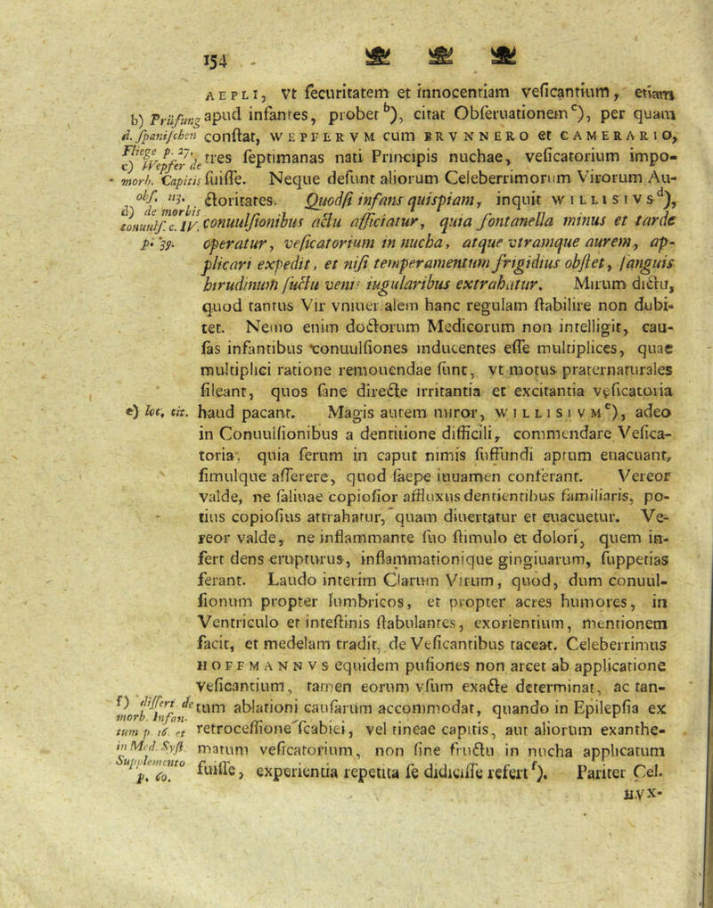 A E p LI, vt fecuritatem et rnnocenrlam veficantmm, etwn apud infantes, probercitat Obferuationem'^), per quam ti. fpanifchsn conftat, WEPFERVM CUm B R V N N E R O St CAMERARIO, c)JFepfe7’fk^^^^ Teptimanas nati Principis nuchae, veficatorium impo- • 7nork fuiffe. Neque defunt aliorum Celeberrimorum Virorum Au- d /o’y Qitod/i infansquis-piaiHy inquit w i l li s i v siffciatur, quia fontanella minus et tarde pi'39‘ oferatur, veficatorium in nucha, atque vtramque aurem, ap- flkari expedit, et nifi temperamentum frigidius obftet, [anguis birudinmfi fuclti venis iugularibus extrahatur. Mirum ditlu, qood tantus Vir vniuer alcm hanc regulam ftabilire non dubi* tet. Nemo enim doidorum Medicorum non intelligit, cau- fas infantibus •conuulfiones inducentes efle multiplices, quae multiplici ratione remonendae (iinc, vt motus praternaturales fileant, quos (ane dire£le irritantia et excitantia veficatoria e) loc, cit. haud pacant. Magis aurem miror, w i l l i s i v m*^), adeo in Conuullionibus a dentitione difficili, commendare Vefica- toria, quia ferum in caput nimis fuffundi aprum euacuant, fimulque afTerere, quod (aepe iuuamen conterant. Vereor valde, ne faliuae copiofior affiuxiis dentientibus familiaris, po- tius copiofius attrahatur, quam diuertatur er euacuetur. Ve- reor valde, ne inflammante fuo (limulo et dolori^ quem in- fert dens erupturus, inflanimationique gingiuarum, fuppetias ferant. Laudo interim Clarum Virum, quod, dum conuul- iionum propter lumbricos, et pvopter acres humores, in Ventriculo et inteftinis flabulantes, exorientium, mentionem facit, et medelam tradit, de Ve (icantibus taceat. Celeberrimus H o F F M A N N V s cquidem pufiones non arcet ab applicatione Veficantium, tamen eorum vfum exafte determinat, ac tan- f) ablationi caufarum accommodat, quando in Epilepiia ex tum p is. et tetroceilione Icabiei, vel tineae capitis, aut aliorum exanthe- tnMid.Syfl matum vefleatorium, non (ine fru61u in nucha applicatum «;y;«£wro experientia repetita fe didiciflc refert 0» Pariter Cei. nyx-