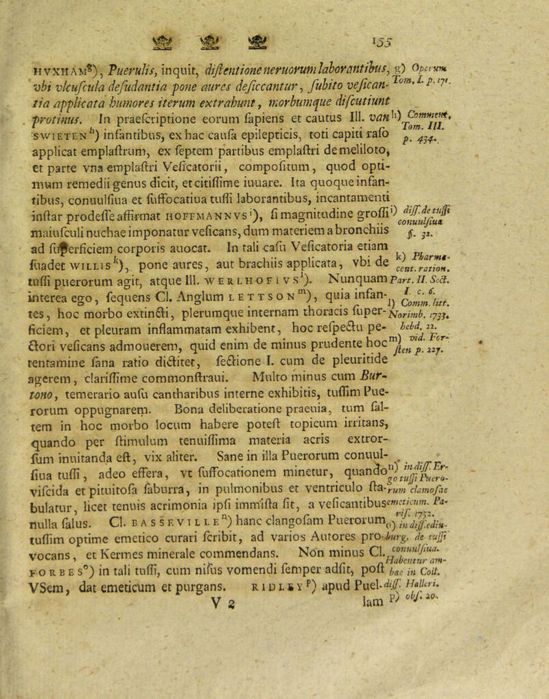 p. 43^. HVXHAM^), TueruliSj inqmt^ diftmtioneneruovuniJahcrcintihiSj-g) Opet unt vbi vkufcula defudantia pone aures dejiccantur ^ fubito vejican- i*-7^ tia applkata humores iterum extrahunt, mQYbum(pue difcutiunt . protinus. In praefcriptione eorum lapiens et cautus 111. swiETEN ^^) infantibus, ex hac caufa epilepticis, toti capiti ralb applicat emplaftrum, ex leptem partibus emplaftri demeliloto, et parte vna emplaftri Veficatorii, compofitum, quod opti- mum remedii genus dicit, et citiflime iuuare. Ita quoque infan- tibus, conuulfiua et Hilfocatiuatufli laborantibus, incantamenti inftar prodefleaffirmat hoffmann vs ‘), fimagnitudine maiufaili nuchae imponatur veficans, dum materiem a bronchiis ad fuperficiem corporis auocat. In tali cafu Veficatoria etiam ^ pjgarmt fuadet wiLLis^), poneatires, aut brachiis applicata, vbi de tuffi puerorum agit, atque 111. w c r l h o f i v s^). NunquamParr.Ii. Sc^. interea ego, fequens Cl. Anglum lettson”^), quia infan-^^ QommJitt. tes, hoc morbo extinfti, plerumque internam thoracis fuper-^^,.,-,,,^ ficiem, et pleuram inflammatam exhibent, P^* £lori veficans admonerem, quid enim de minus 227. tentamine fana ratio diditet, fe£Iione I. cum de pleuritide agerem, clariffime commonfl:raui. Multo minus cum Bur^ tcnOj temerario aufu cantharibus interne exhibitis, tuffim Pue- rorum oppugnareni. Bona deliberatione praeuia, tum fal- tem in hoc morbo locum habere potefl topicum irritans, quando per ftimulum tenuiflima materia acris extror- fum inuitanda eft, vix aliter. Sane in illa Puerorum conuul- fiua tuffi, adeo effera, vt fuffocationem minetur,_ vifcida et pituitofa faburra, in pulmonibus et ventriculo fla 'rwn damofae bulatur, licet tenuis acrimonia ipfi immifla fit, a veficaiitibusfw«'^y«-■P'*’ nulla falus. Cl. b a s s f. v 1 l l e hanc clangofam Puerorum^,^'y tuffim optime emetico curari fcribit, ad varios Autores pro-^«r^. de vocans, et Kermes minerale commendans. Non minus F o R B E s®) in tali tuffi, cum nifus vomendi femper adfit, poft hae in CoU. VSem, dat emeticum et purgans. r 1 d l s y p) apud Puel-^# Haih t. V 3 lam