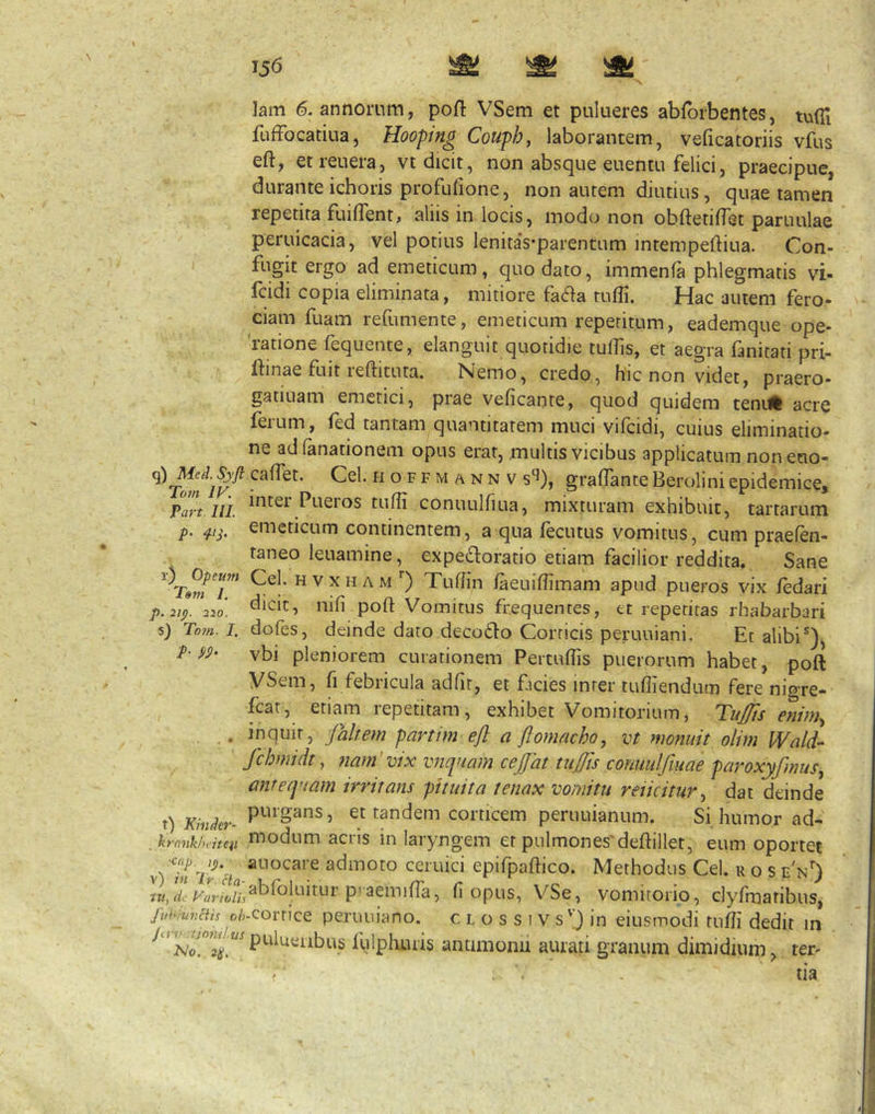 lam 6. annorum, poft VSem et pulueres abfbrbentes, tufll fufFocatiua, Hooping Couphf laborantem, veficatoriis vfus eft, etreuera, vt dicit, non absque euentu felici, praecipue, durante ichoris profuiione, non autem diutius, quae tamen repetita fuiflent» alus in locis, modo non obftetilfet paruulae peruicacia, vel potius lenitas-parentum intempeftiua. Con- fugit ergo ad emeticum, quo dato, immenfa phlegmatis vi- fcidi copia eliminata, mitiore fa<fia tuffi. Hac autem fero- ciam fuam refumente, emeticum repetitum, eademque ope- ratione fequente, elanguit quotidie tulfis, et aegra fanitati pri- ftinae fuit leftituta. Nemo, credo, hic non videt, praero- gatiuam emetici, piae veficante, quod quidem tenilft acre ferum, fed tantam quantitatem muci vifcidi, cuius eliminatio- ne ad lanationem opus erat, multis vicibus applicatum noneuo- s‘J), graffante Berolini epidemice, Part iii. Pueros tufii conuulfiLia, mixturam exhibuit, tartarum p. emeticum continentem, a qua fecutus vomitus, cum praefen- taneo leuamine, expedloratio etiam facilior reddita. Sane Cel. H v x H A M ) Tufhn faeniffimam apud pueros vix /edari p. 2I(). 220. dicit, nifi poft Vomitus frequentes, et repetitas rhabarbari 5) Tom. 1. dofes, deinde dato decodio Corticis peruuiani. Et alibi®), ^ vbi pleniorem curationem Pertuffis puerorum habet, poft VSem, fi febricula adfit, et ficies inter tufliendum fere nigre- fcat, etiam repetitam, exhibet Vomitorium, Tufts eninh, . inquit, faltem partim eft a ftomacho, vt monuit olim Wald- fchmidt, ?iam'vix vnquam cejjat tufis conuulfuiae paroxyfmus.^ antequam irritans pituita tenax vomitu reiicitur^ dat deinde t) Kinder- , et tandem corticem periiuianum. Si humor ad- .krnnkMten modum acris in laryngem et pulmones'deftillet, eum oportet \-)ln'lr‘cia adinoto ceiuici epifpaftico. Methodus Cel. u o s e'n') P'aemina, (i opus, VSe, vomitorio, clyfmatibus, Jut^iunciis o/;-corrice peruuiano. c l o s s i v s'’) in eiusmodi tufii dedit in Iblplii.u'is antimonii aurati granum dimidium, ter- tia