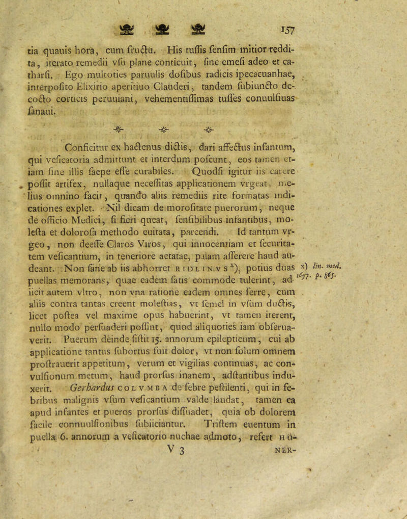 ^ W tia quauis hora, cum fru£lu. His tuflis fenfini mitior reddi- ta, iterato remedii vfu plane conticuit, fine emefi adeo et ca- tharfi. Ego multoties paruulis dofibus radicis ipecacuanhae, . interpofito Elixirio aperuiuo Clauderi, tandem rubiun61o de-, codo corticis peruuiani, vehementiflimas tuffes conuulliuas fanaui. Conficitur ex ha6lenus di^is, dari afFeftus infantum, qui veflcatoria admittunt et interdum pofcunt, eos tamen et- iam fine illis laepe efle curabiles. Quodfi igitur iis carere' . pofiit artifex, nullaque neceffitas applicationem vrgeat, UiC- lius omnino facit, quando aliis remediis rite formatas indi- cationes explet. Nil dicam de morofitate puerorum, neque de officio Medici, fi fieri queat, fenfibilibus infantibus, mo- , lefia et dolorofa methodo euitata, parcendi. Id tantum vr- geo, non deefie Claros Viros, qui innocentiam et fecurica- tem veficantium, in teneriore aetatae, palam afierere haud au- deant. . Non fane ab iis abhorret r i d l i N:v s ^), potius duas puellas memorans, quae eadem fatis commode tulerint, ad iicit autem vitro, non vna ratione eadem omnes ferre, cum . aliis contra tantas creent moleftias, vc femel in vfiim du£hs, licet poftea vel maxime opus habuerint, vt tamen iterent, nullo modo perfuaderi poffint, quod aliquoties iam obferua- verit. Puerum deinde fiftic 15. annorum epilepticum, cui ab applicatione tantus fubortus fuit dolor, vt non folum omnem proftrauerit appetitum, verum et vigilias continuas, ac con- vulfionum metum, haud prorfus inanem, adftantibus indu- xerit. Gerhardus c o l v m b a de febre peftilenti, qui in fe- bribus malignis vfum veficantium valde laudat, tamen ea apud infantes et pueros prorfus difiliadet, quia ob dolorem facile connuulfionibus fubiiciantur. Trifiem euenium in puella 6. annorum a veficatorio nuchae admoto, refert h ii- < V 3 NER-