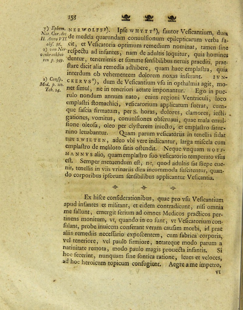 153 a) Confp, Med. p. 2J0. Tab. 2^. ^ ^ ° F r) Ipfe w H V T T'), fautor Veffcantium, dum IL quarundam conuulfionum epilepticarum verba fa- 0P™«ra remedium nominat, tamen fine vcnkrMhJjsi- ^ ^ aiitcS) nam de adultis loquitur, quia hoinines tcnp.s^g. dentur, tenerrimis et fumme fenfibilibus neruis praediti, prae- jtare dicit alia remedia adhibere, quam haec emplaftra,' quia interdum ob vehementem dolorem noxas inferant. ivn- CKERVS®), dum de Veficantium vfu in opthalmia agit, mo- net fimul, ne in teneriori aetate imponantur. Ego in pue- rulo nondum annum nato, cuius regioni Ventriculi, loco emplaftri ftomachici, veficatorium applicatum fuerat, cum., que fafcia firmatum, per 8. horas, dolores, clamores, iecli- . gationes, vomitus, conuulfiones obferuaui, quae mala emul- iione oleofa, oleo per clyfierem inieao , et emplaftro fatur- nino leuabantur. Quam parum veficatoriis in tenellis fidat s wiE T EN, adeo vbi vere indicantur, larga mifcela cum emplaftro de meliloto fatis oftendit. Neque vnquam hoef- M A N N v s alio, quam emplaftro fuo veficatorio temperato vfus eft. Semper metuendum eft, ne, quod adultis f^t faepe eue- nir, tenellis in viis vrinariis dira incommoda fiifcitentur, quan- do corporibus ipforum fenfibilibus applicantur Veficantia. ^ Ex hifte confiderationibus, quae pro vfu Veficantium apud infantes et militant, et eidem contradicunt, nifi omnia me fallunt, emergit ferium ad omnes Medicos pratfticos per- tinens monitum,^ vt, quando in eo funt, vt Veficatorium con- fulant, probe inuicem conferant veram caufam morbi, id prae alus remediis neceflario expofcentem, cum fabrica' corporis, vel teneriore, vel paulo firmiore, aetateque modo parum a natiuitate remota, modo paulo magis prouecfa infantis. Si «'-^riquam fine fontica ratione, leues et veloces, ad hoc heroicum topicum confugient. Aegre a me impetro, vt