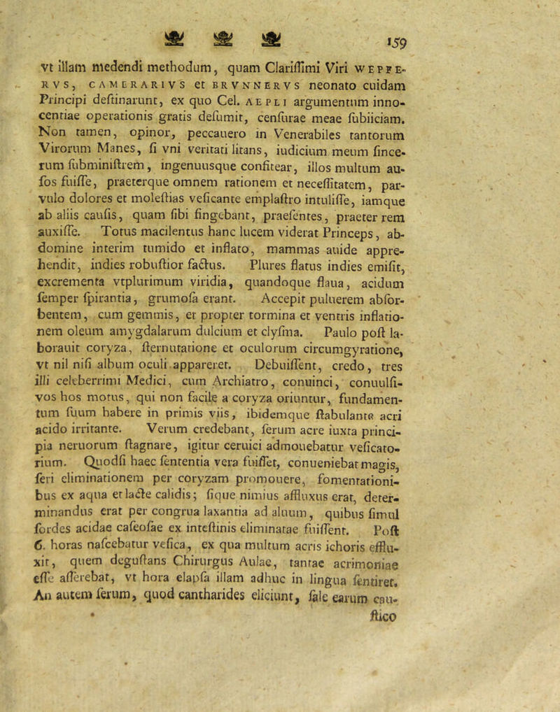 vt illam medendi methodum, quam Clariflimi Viri wepfe- Rvs, cAMERARivs ctBRVNNERVs nconato cuidam Principi deftinaiLmc, ex quo Cei. aepli argumentum inno- centiae operationis gratis defumit, ceniiirae meae fubiiciam. Non tamen, opinor, peccauero in Venerabiles tantorum Virorum Manes, fi vni veritati litans, iudicium meum fince- rum fubminiftrem, ingenuusque confitear, illos multum au- fosfuifle, praeterque omnem rationem et necefiitatem, par- vulo dolores et moleftias veficante emplaftro intulifie, iamque ab aliis caufis, quam fibi fingebant, praefentes, praeter rem auxifie. Totus macilentus hanc lucem viderat Princeps, ab- domine interim tumido et inflato, mammas auide appre- hendit, indies robuftior fa£l:us. Plures flatus indies emifit, excrementa vtplurimum viridia, quandoque flaua, acidum femper Ipirantia, grumola erant. Accepit puluerem abfor- bentem, cum gemmis, et propter tormina et ventris inflatio- nem oleum amygdalarum dulcium et clyfina. Paulo pofi la- borauit coryza, fiernutatione et oculorum circumgyratione, vt nil nifi album oculi.appareret. DebuilTent, credo, tres illi celeberrimi Medici, cum Archiatro, conuinci, conuulfi- vos hos motus, qui non facile a coryza oriuntur, fundamen- tum fuum habere in primis viis, ibidemque fiabulante acri acido irritante. Verum credebant, ferum acre iuxta princi- pia neruorum flagnare, igitur ceruici admonebatur veficato- rium. Qiiodfi haec lententia vera fuiflet, conueniebat magis, feri eliminationem per coryzam promonere, fomentationi- bus ex aqua etla(^le calidis; fiqiie nimius affluxus erat, deter- minandus erat per congrua laxantia ad alnum, quibus fimul fordes acidae cafeofae ex intcftinis eliminatae fiiiflent. Poft 6. horas nafcebatur vefica, ex qua multum acris ichoris efflu- xit, quem deguflans Chirurgus Aulae, tantae acrimoniae efle aflerebat, vt hora elapfa illam adhuc in lingua lentiref. An autem ferum, quod cantharides eliciunt, fale earum caii- * flico