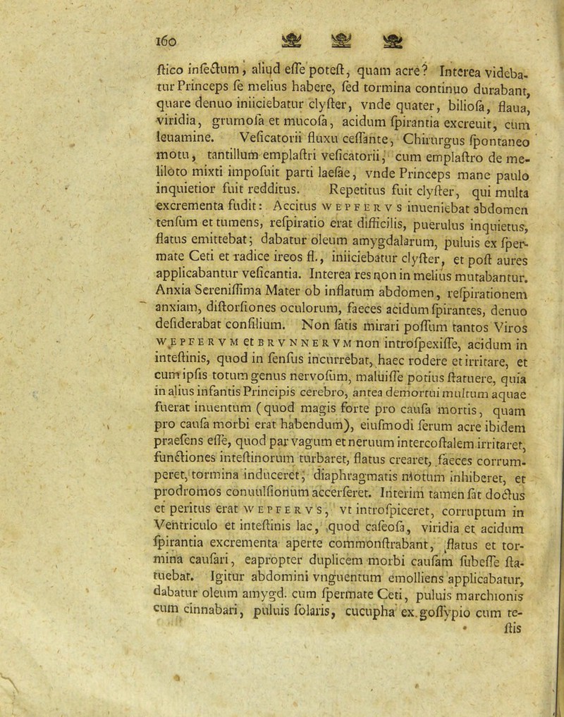 ftico inferium, aliqd efTe poteft, quam acre? Interea videba- tur Princeps fe melius habere, led tormina continuo durabant quare denuo iniiciebatur clyfter, vnde quater, biliofa, flaua[ viridia, grurnofa et mucofa, acidum fpirantia excreuit, cum leuamine. Veficatorii fluxu ceffante, Chirurgus fpontaneo motu, tantillum emplaftri veficatoriij cum emplaftro de me- liloto mixti impofuit parti laelae, vnde Princeps mane paulo inquietior fuit redditus. Repetitus fuit clyfter, qui multa excrementa fudit: Accitus w e p f e r v s inueniebat abdomen ' tenfum et tumens, refpiratio erat diflicilis, puerulus inquietus, flatus emittebat; dabatur oleum amygdalarum, puluis ex fper- mate Ceti et radice ireos fl., iniiciebatur clyfter, et poft aures applicabantur veficantia. Interea res i^on in melius mutabantur. Anxia Screniflima Mater ob inflatum abdomen, refpirationem anxiam, diftorfiones oculorum, faeces acidum fpirantes, denuo defiderabat confllium. Non latis mirari polTum tantos Viros w E PFE RVM etBRVNNER V M non iutrolpexilTe, acidum in inteftinis, quod in lenius incurrebat, haec rodere et irritare, et cum ipfis totum genus nervollim, maluifle potius ftaruere, quia in alius infantis Principis cerebro, antea demortui multum aquae fuerat inuentum ( quod magis forte pro caufa mortis, quam pro caufa morbi erat habendum), eiufmodi ferum acre ibidem praefens efle, quod par vagum ecneruumintercoftalem.irriraret, fun(ftiones inteftinorum turbaret, flatus crearet, faeces corrum- peret, tormina induceret, diaphragmatis n^otum inhiberet, et prodromos conuulfionumaccerferet. Interini tamenfat docftus et peritus erat w e p f e r v s, vt introfpiceret, corruptum in Ventriculo et inteftinis lac, quod cafeofa, viridia et acidum fpirantia excrementa aperte commonftrabant, ^flatus et tor- mina caufari, eapropter duplicem morbi caufam fubefle fta- tuebat. Igitur abdomini vnguentum emolliens applicabatur, dabatur oleum amygd. cum Ipermate Ceti, puluis marchionis cum cinnabari, puluis folaris, cucupha ex.goflypio cum te- ftis