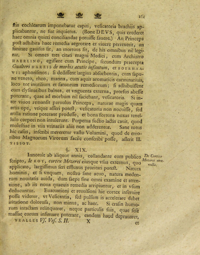 ftis cocWearum imponebatur capiti, veficatoria brachiis ap- plicabantur, ne fiat inquietus, (BoneDEVS, quis crederet haec omnia quieti conciliandae potuifle fauere.) An Princeps poft adhibita haec remedia aegrotare et viuere perrexerit, an - fanitate gauifus fir, an mortuus fit, de his omnibus nil legi- tur. Si omnes tres citati magni Medici, cum Archiatro HAERLiNO, egifient cum Principe, fecundum praecepta Gualteri h a r r i s de morbis acutis infamum, ct b o e r h a a- V 11 aphorifmos; fi dediflent largius abforbenria, cum fapo- ne veneto, rheo, manna, cum aquis aromaticis carminatiiiis, loco tot inutilium et fatuorum remediorum; fi adhibuifienc cum clyfmatibus balnea, ct vnguenta externa, prorfus abefie poterant, quae ad morbum nil faciebant, veficatoria. Si in- ter viuos remanfit paruulus Princeps, naturae magis quam artis ope, vtique afieri poteft, veficatoria non nocuific, fed nulla ratione poterant prodefTe, ct bona fortuna noxas tenel- lulo corpori non intulerunt. Perpetua fuaio laais cauit, quod moleftiae in viis vrinariis aliis non adderentur. Sane totus hic cafiis, infcribi mereretur vafio Volumini, quod de erro- ribus Magnorum Virorum facile confcribi‘pofie, afierit IJl. XIX, Innotuit ab aliquot annis, collaudante cum publico fcripto, le r o y, cortex Mezerei eiusque vfus externus, quo applicato, largifiimus feri effluxus proritari potefi. Natura hominis, et fivnquam, nofii'o fane aeuo, natura meden- tum nouitatis auida, dum faepe fine omni examine et atten- tione, ab iis noua quaeuis remedia arripiuntur, et in vfum deducuntur. Euacuationi et reuulfioni hic cortex inferuire pofie videtur, vt Veficantia, fed pulfum is accelerare debet iritatione dolorofa, non minus, ac haec. Si crafin humo- rum inta^am relinqueret, neque particulis fuis, quae fefe mafflae eorum infinuare poterant, eandem haud deprauarer TKAiiEs Vf Ve/. S. IL X et T>e Conice Mezerei itop,- nuUa.