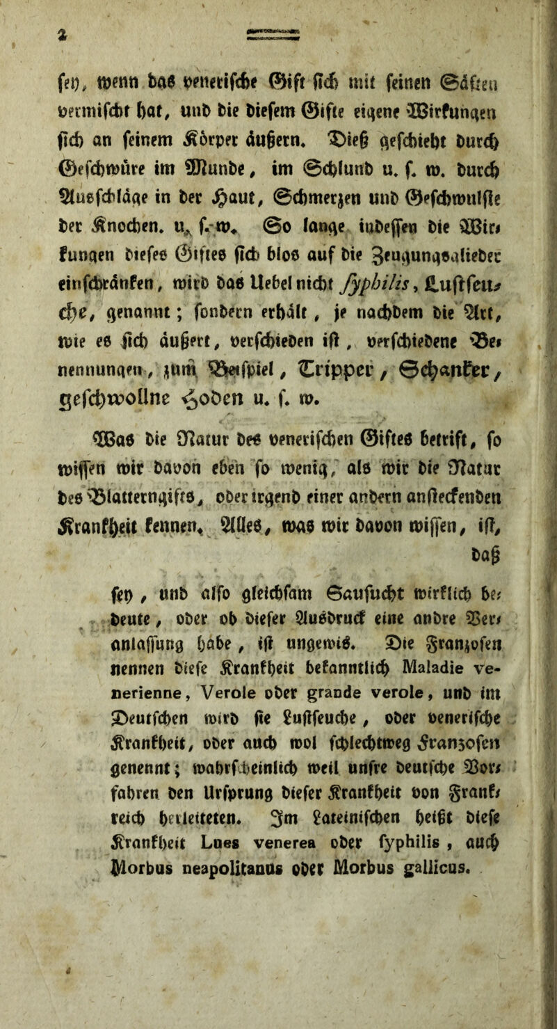 fet), i^?iiedfc6e ®ift Rdi mit feinen ©dfteu Dnmifcbr bar, unb bie bicfem ©ifte eigene »IBirfunaen fid) an feinem ^6rper dugecn« ^te§ qefcbiebt buccb ©efcbmure tm SRunbe, im ©cbiunb u* f. id. burcb Sluefcbldae in bee ^aut, ©cbmerjen unb ©efcbwulfie bee Änocben. @o lan(\c iabcffen bie W3it$ funaen biefeo ©ifieD ficb bloe auf bie 3*ni)unaDaliebec cinficbrdnfen, mieb ba6 Uebcl nicbt Jyp/ji/is ^ S^nftfciif d)C, genannt; fonbecn erbdit, je nadjbem bie iDte ee ficb du§ert, DecfcbieOen ifi, Derfcbiebene 'Bei nennuna«! / nurn Bc?ifpiel ^ Crtppei', ©cbanfet:, gefcb^^Une ^oöen m f* w. ®a6 bie Olatur be« Denerifcben ©ifte« bettift, fo iDiffen mir bapon eben fo menig, alö mir bie OTatuc bee Biatterngifte^ ober trgenb einer anb«rn anftecfenben ^ranfbeU f^nnen^ 3(Qee, mae mir baoon miffen^ i(!^ bag fet) / unb alfo gteicbfam Baufu^t mirflicb be; ' beutc, ober ob biefer Sluebrnd eine anbre 55er/ anlaflung höbe, if? ungenn«. 5)ie graniofen nennen biefe ^ranfbrit befanntlicb Maladie ve- nerienne, Verole ober grande verole, unb im ©eutfcbcn mirb fte ^uflfeucbe, ober oenerifcbe / ^ranfbeit/ ober aucb mol fcblecbtmeg ^ransofm genennt; mabrfcbeinlicb mcil unfre beutfcbe 33or/ fahren ben Urfprung biefer ^ranfbrit non granf/ i reich hcrlritrtrn. 3m ^ateinifchen heißt biefe ^ranfheit Lnes venerea ober fyphilis , auch lyiorbus neapolitanos ober Morbus gallicas. ^ I' i 4