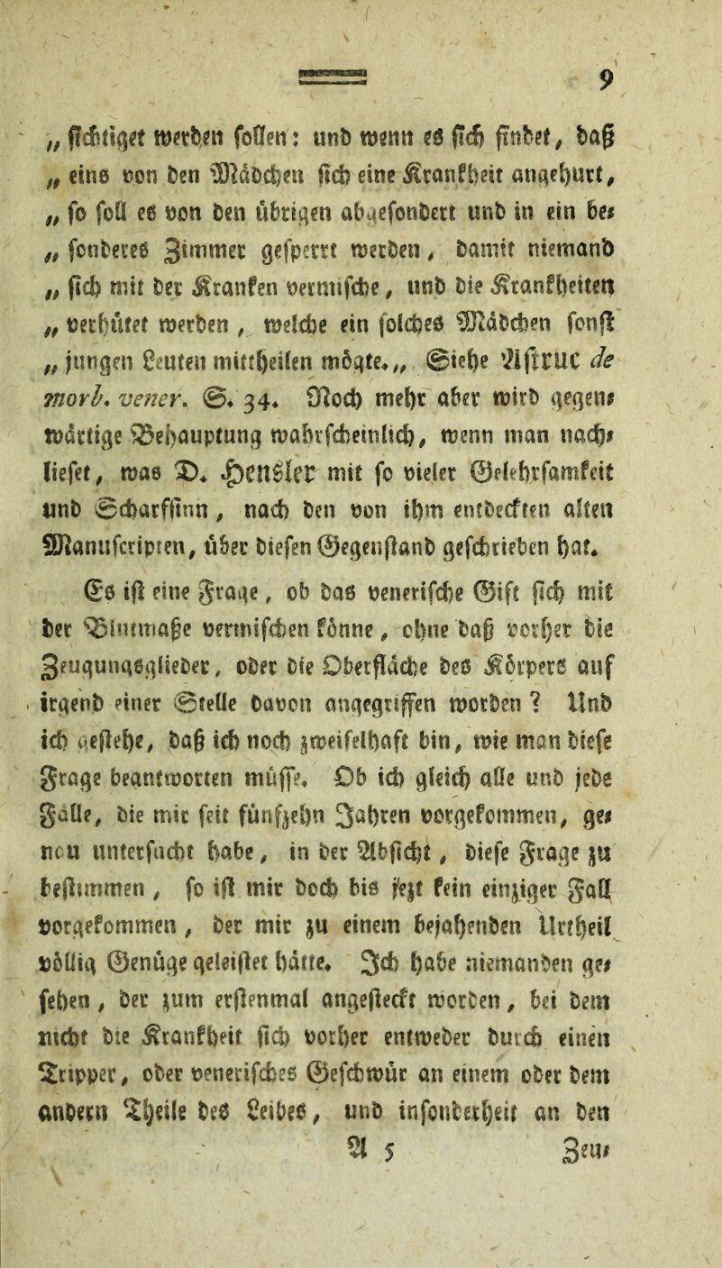 f, mthm foCfen: unö mm ee (id} finbH, ba§ „ cine non t)en 9)JdDci5en fid? cine Äcanfbdt antiel)uct^ „ fo foü ee non öen übrit^m ab^cfonöett mb in ein hes „ fonbctee Qcfperrt roccDcn, banitt niemanb „ fid) mit bn Äranfen mnnfcbe, mb Pie ^ranfl)eitcn f, necf)utet ttjccben , tneldje ein folcpeö ^JtdDcben fonfl f, jungen Leuten mittfteden m5qte^,, @ie{)e ^iftXUC de morl, vener, ©♦ 34* £Roct) meS)c abn gegene tndiXige Behauptung wabifcbeinlid}, menu man nach# liefet, mae tg)en^Iet mit fo nieler ©debrfamfdt tint) ©djarffinn, nad) Pen non il)m cntbecfteii alten SÖJanufciipren, übec Piefen ©egenflanP gefcfecieben i)at* ©6 ifl eine gi'age, ob Paß nenerifcfcc ©ift fidf) mit tec Bintma^c nermifeten fonne, cl)ne Pa^ neidet Pie 3euqunaggliePec, oPec Pie Dbeepepe Peß Äbrperö auf , üqenP einer ©teUc Canon angegriffen moePen ? llnP id) qefiehe, Pa§ icb no^ jnjeifelpaft bin^ mie man Piefe groge beanttnocten müjfe^ Ob id) gleid) aöe unp jePe gaüe, Pie mir feit fünf^eön 3al)ren noegefommen, gei neu unterfad)t feabc, in Per 5lbfi^^t, Piefe gcage ju - beflimmen , fo ift mir Pod) biß fejt fein einziger gaß torgefommen, Per mit ju einem bejahenPen llrtf)eil nbüig ©enuge geleiftet bdtte* 3d) höbe niemanPen ge# (eben, Per tum erftenmal angefteeft merPen, bei Pem nicbt Pte Äronfpeit (Id) noröer entwePer Puicb einen Srtpper, ober nenecifefcee ©efdbmür an einem oPer Pem anPecn Peß Ceibeß^ unP infonPechdt an Pen 2t 5 3^11^