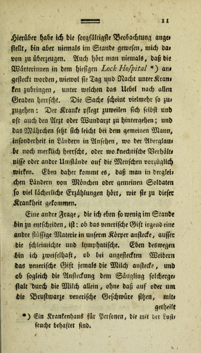 ^ft6ö ic^ bt^ fofgfdltlfifie ^S^oßöc^mtij^ angei pent, Bin aUt nicmale im ©tatibe flctuefen, mid) tat Don ju öBeqcugen. 9(ud) ^6ct man nicmafo, tja§ tie SaSäcfednnen in tem ^ieflgen Lock Hofpital *) am gcflccft moctcn^miemol pe^ag i^nt SKad)t unter Äran# fen juBringen, unter mefcBen taö UeBel nad) aüen ©raten l)ecrfcBt* ®ie ©acBc fcfteint melmetr fo jugc^en: Der Äranfe pflegt jumeifen, (tcB feltp unb oft au(^ ten 2{rjt ober SBuntarif ju BintergeBen; unb taö 9)?4BrcBttt fe^t pcB letcBt Bet tem gemeinen ®ann^ InfonterBeit in ßdnbern in SlnfeBen, wo ber 5lberglaui Be nocB merfUcB B^ctfcBt, ober rooinecttifcBe ®erl)aif# nijfe ober anbtc Umpanbc auf bie' 9JlcnfcBen oor^uglic^ tblrPen. gBen baBer Pommt eö, ba§ man in becglcii cBen Cdnbern oon üKoncben ober gemeinen @olbaten fo Diel IdcBerlicBe SrjdBlungen B^tl# pt ^ranPBeit gePommem Sine anbre gtagc, bie icB eben fo wenig im @tanbc Bin ju entfcBeiben ^ ip: oB bao oenerifcBe @ift irgeub eine anbre Puffige Materie in unferm ÄBrper anperfc^ aujfec tie fd)leimicBte unb IpmpBatifcBe* (£Ben beowegen tin id) jweifelBaft, oB Bei angepeeften SJeibern tao DenerifcBe ©ift jemalo bie SRilcB anpeefe, unb ob fogleicB bie StnPeePung bem ©diigling foltbergei palt 'bureb tie SJtifcB aüetn, oBne bag auf ober um tie ^rupwar^e DenerifcBe ©epBwure pBen, miti getBeift •) €in ^ranPenBauö für ^erfonen, bie mit htx feucBe BeBaftet pnb*