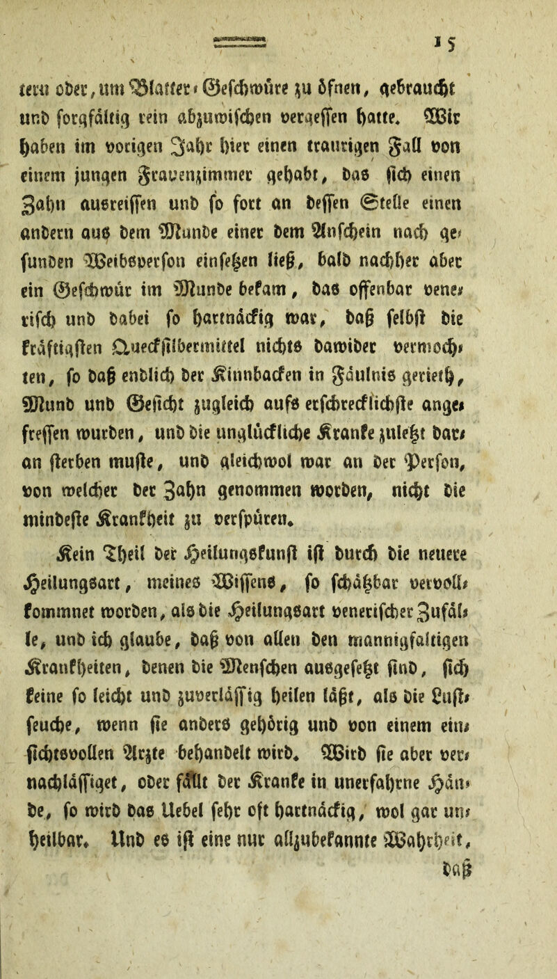 um oJ)a’;Um^laff«r<@efd>mu« ;;u öfnett, a^^raucfie unt) focqfdltifi lein abjuwifcfecn oecaeffen ^atte, 5Bli; im Docigen 3ai)c l)iec einen traurigen gall tjon einem junqcn gcauenj^immec qcf)abt^ Daö pd) einen 301)11 auereijfen unb fo foct an beflfen ©teile einen anbecn au6 Dem 9KnnDe einer bem 2lnfc^ein nach qe^ funben -“HJeibeperfon einfejen lie§, halb naebber aber ein ©efdbmür im ®lunbe befam, bad offenbar oeneif rifdj unb babei fo böttndcfiq tuav, ba§ felbft bie frdftiqflen duecfjilbermittel niefetd bawiber oermot^j ten, fo ba§ enblid) ber Äiiinbacfen in gdulnid qeriet^, 3Jlunb unb ©efiebt juqleid) oufd erfcbrecflicbfle anqci frejfen würben, unb bie unqlucfltcbc Äranfe jule|t bar/ an flecben mufle, unb qleicbwol war an ber ^Perfon, Don weldjer ber genommen worben, nic^t bic minbefie Äranföeit jii oerfpüren* Äein Ztjixl bei: ^eilunqdfunfl i(! bureb bie neuere «^eilunqdart, mcineö ’IBiffend, fo fd)d|bar oetDoH# fommnet worben, aid bie .^eilunqdart uenerifcberSufdli (e, unbief) glaube, ba^ Don allen ben mannigfaltigen £ranf()eiten, benen bie ‘»^O^enfeben audgefe^t finb, fteb feine fo leiebt unb juoeddjfig b«l«n Idgt, als bie £n(!i feuebe, wenn fie anberd gebbrig unb Don einem ein/ jicbtdDollen %rjte bebanbelt wirb* 5Bitb fie aber wer# nacbldjfiget, ober f^llt ber Äranfe in unerfabrne ^dn* be, fo wirb bad Uebel febr oft bartndefig, wol gar un/ betlbar* Unb ed ifl eine nur alljubefannte äBabcb^’^t, bcip