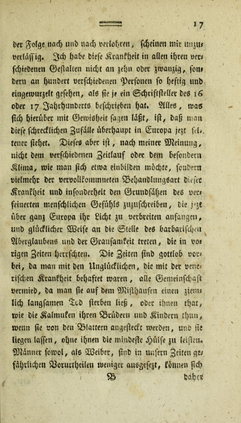 57 t)er nad) unb fc^dtien mir mijm midlYi^. 3d) t)a6e biefe Äcanfl)eit in aOen i^ccn m» fd)iebencn ©efialten nicfet an jd)n ober jman,^ig^ fon# bern an ^unbect oerfd)iebenen ^ecfoncn fo i)eftig iinb eingcmucjeit gefe^en, a(ö (ic ji ein @c^rifr(leüer beö i6 ober 17 3afec^iinbectö befd}deben ^at^ §(öe6, mas fic^ hierüber mit ©emiöbeit fagen t(i/ ba^ nsan biefe fdbrecfüc^en überfjaupt in Europa jejc fd^, tcner fielet» iCiefeö aber ijl, nac^ meiner SKeinung^ nic&t bem oerfc^iebenen Sdtfauf ober be^n befonbeni .^(ima^ mic man etma dnbilben mbcbte, fcubrrtt biefme^r bcr berooÜfommneten ?Bel)anbhmgöarr biefer ,Kranf{)eit unb infonbect)eit ben @runbfd|en beo mt$ feinerten menfc^ücfeen ©efü^lö ju^ufc^reiben, tk.yit über ganj Europa i^r Cic^t ju berbreiten anfarigeti ^ «nb glücf(id?et 5Beife an bie Stelle beö barbarifd)ai 9iberglauben6 unb ber ©raufamfeit treten ^ bie in oo« rigen 3dten i)errfd)tetu ®ie 3dten 0nb gottlob ocr« bei^ ba man mit ben Unglüdlid)en, bie mit ber oenei* rifdien Sranfbeit bel)aftet marett ^ aHe ©emeinfcbaft bermieb^ ba man (le auf bem ?!iKifli)aufen einen |^;em^ lic^ langfamen ^cb (lerbcn Iie§, ober ihnen mie bie Äalmufen i^ren S5rübecn unb Äinbern t^un^ wenn (!e non ben SSlattern angefiedc merben, «nb fte liegen laffen, e^ne iftnen bie minbejle J^idfe |u leipen« SJldnner fomol, al6 Leiber, finb in unfern Briten ge^ fdl)rUc^en 33or«rt^eilen menigec anegefejt, f&nnen bdfcer