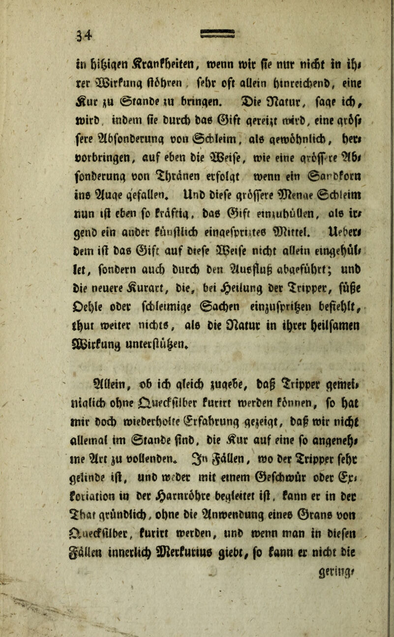 iti Äranf6?iteti, wenn wir fie nur nicBt In i^i rer ^26irfun(| ft6!)ren , fet)r oft allein f)tnreicbenD, eine Äur üu 0fanOe ju bringen* 5)ie i)7atur, fa<te id)# wirb, tnbem ße burd) bao @ift aereijjf wirb, eine (^c6fi fere ^bfonberuna non 0d>ieim, aW qewobnlicb, fteri Vorbringen, auf eben bie ®?ife, wie eine qrbflf re^lbi fonberung von ^b^ßuen erfolgt wenn ein ©arbforn ine ^uge gefallen^ Unb biefe qröffere “illKenae ©cbleim nun tß eben fo Prdftiq, baß ©ift etn^ubüOen, ole ire genb ein onber funßlid) einqefpriueß 93liffel. Ueberi bem iß baß @ift auf btefe ilßeife nid)t allein emgebuli let, fonbern auch burd) ben ^ueßufe Qbqefüftrt; unb bie neuere Äurart, bie, bei «Teilung ber Tripper, fuße Oeble ober fcbleimige @ad)en ein^ufpri^en beßeblt# tbut weiter nicbtß, alß bie Statut in t^rer b^üßimeti S&irPung untecßu^n» ®öein, vb id) qleid) luqebe, baß Tripper gemeU uiqlicb obne 0uecfßlber furirt werben Fbnnen, fo ^at tittr bod) wieberbolre (Erfahrung gejfeigt, baf wir nic^t uUemol im ©tanbc ßnb, bie ^ur auf eine fo angene^e ine ^rt ju voöenben* 3« ber Tripper fe^c gelinbe iß, unb weber mit einem ©efdbwßr ober fotiation in ber .^arnrbbre begieitet tß. Pann er in bec Sbat grönblicb, ot)ne bie ^nwenbung eineß 0ranß von iDiaecfrtlber, Purirt werben, unb wenn man in biefen gdUm inncrlicl^ SRerPuriUß giebt# fo Pann er nicht bie geringe