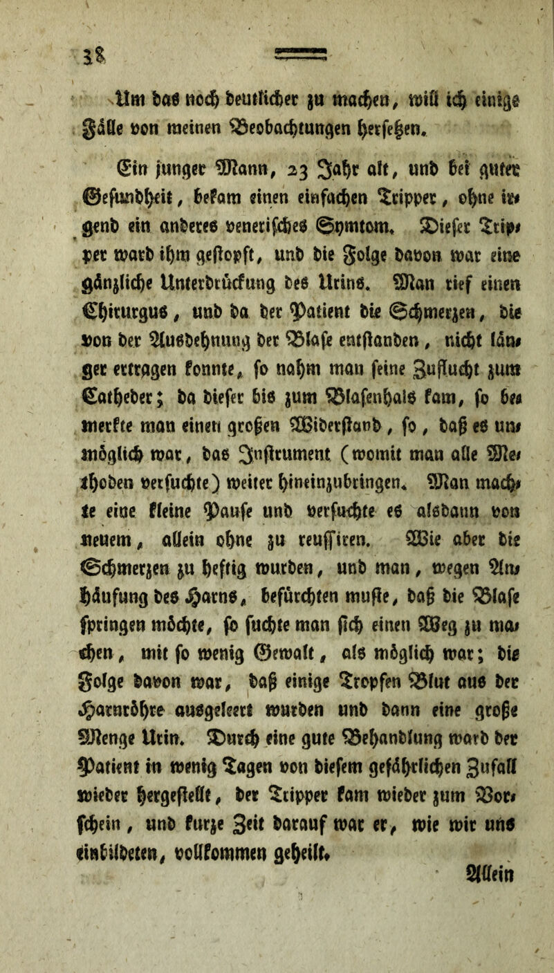 gdQe t)on meinen Beobachtungen ^erfe|en« @in junger 9Jlann, 23 «it/ wnb bei guter ©efunb^it, bePam einen einfachen ^dppec, ohne ie# ' gent) ein anbecee oenecifche^ 0]^mtom« SDiefec ^tipi ))et matb ihm geliopft^ unb bie golge baoon mat eine gänzliche Untetbtäcfung bee Ucine« SRan tief einen Chit^utguö, unb ba bet patient bie ©chmet^en, bie S)on bet ^uebehninig bet Btafe entflanben, nicht (dm get etttggen fonnte^, fo nahm mau feine StJffucht juttt €athebet; ba biefet bie jum Bfafenhalb faui^ fo be« tnetPte man einen gtogen aßibetPanb, fo , baß eö um möglich mat, bae ^nßtument Cwomit mau alle ihoben uetfuchte) meitet hineiniubeingen* 9Kan inach^ le eine fleine $aufe unb betfuehte eo alebaun ooti neuern^ allein ohne §u teufiten. SBie abet tie ©chmetjen ^u heftig mutben, unb man, megen ^ni hdufung bco J&atno,» befutchten mufie, baß bie Blafe fptingen möchte, fo fuchte man ßch einen SUeg ju moi ^en, mit fo menig @emalt, a(o möglich mot; bie gotge bauen mar, baß einige Stopfen B(ut auo bec i^atutöhte auogeleett mutben unb bann eine große SJicnge Utim jDutch eine gute Behanblung matb bet 9)atieHf in menig Sagen uon tiefem gefdhtlichen stiebet hetgeßeOe, ber Stippet fam mietet |um SSoti fcheirt, unb futje Seit batauf mat er^ mie mit uti5 dnbilbeteu^ uollfcmmeu geheilt« Siaeitt