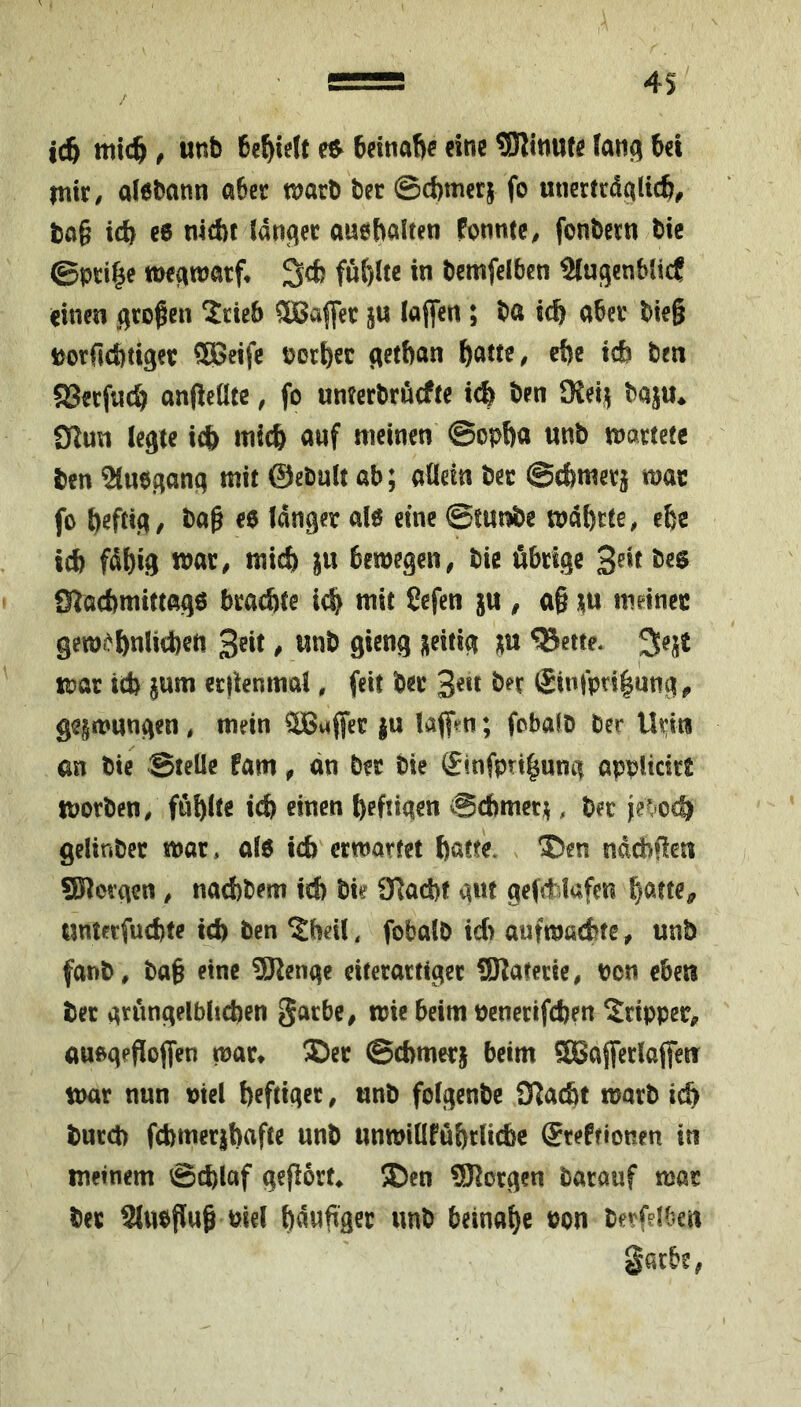 4S ic6 , «nb ^ cine SHinufe 6cl mir/ alebann aber marb ber ©cbmerj fo unertrdalicfe/ ba§ icb c6 nicbt (anger auebalten PonittC/ fonbertt bie ©pti|e tt)egmarf* 3cfc fuftitc in bemfelben Slugenblicf einen großen Srieb 5Ba||er ju laffen ; ba icb aber bie§ iöorficbtiger 938eifc borbec getban ben aSerfneb anfleüte / fo unterbruefte i(| ben SKeij^ baju* 91un legte iefe inieb anf meinen ©opba unb martetc ben Sluegang mit ©ebult ab; allein ber ©cbmerj mar fo bag €$ (anger a(ef eine ©tm^e mabrtc, ebe seb fabig war/ micb ju bemegeii/ bie übrige bes 0lacbmittag6 braute icb mit Cefen jn , a§ m meiner geme-^bnlicbed gieng zeitig m ^ette. mar icb jum erjknmal, feit ber bn Sinipngung^ gegmnngen * mein ®afjer ju (aff^^n; fobalb ber an bie ©telle Pam ^ an ber bie (5infprtbung applicirt morben/ fühlte teb einen heftigen Schmer^, ber je^,*ocb gelinber mar. al6 teb ermattet batte. ‘Den nddbflen Söiorgen / naebbem ich bie 3flad)f gwt gefd-lafen «nterfuebte ich ben ^beil. fobalb icb aufmaebte / unb fanb/ bag eine 9Renge eiterartiger SRaterie, bcn eben ber grüngelblicben gacbe/ mte beim penerifeben Dipper^ auogeflojfen mar* Der ©cbmerj beim ffi5ajferlajfen mar nun Piel heftiger / unb folgenbc SJ^aebt marb ich burd) fcbmcribafte unb unmiüPübrliiic ©teprionen in meinem ©eblaf gegort^ Den SRorgen barauf mar ber Slubflug Piel bdwgger unb beinahe Pon betfdOen gatbe,