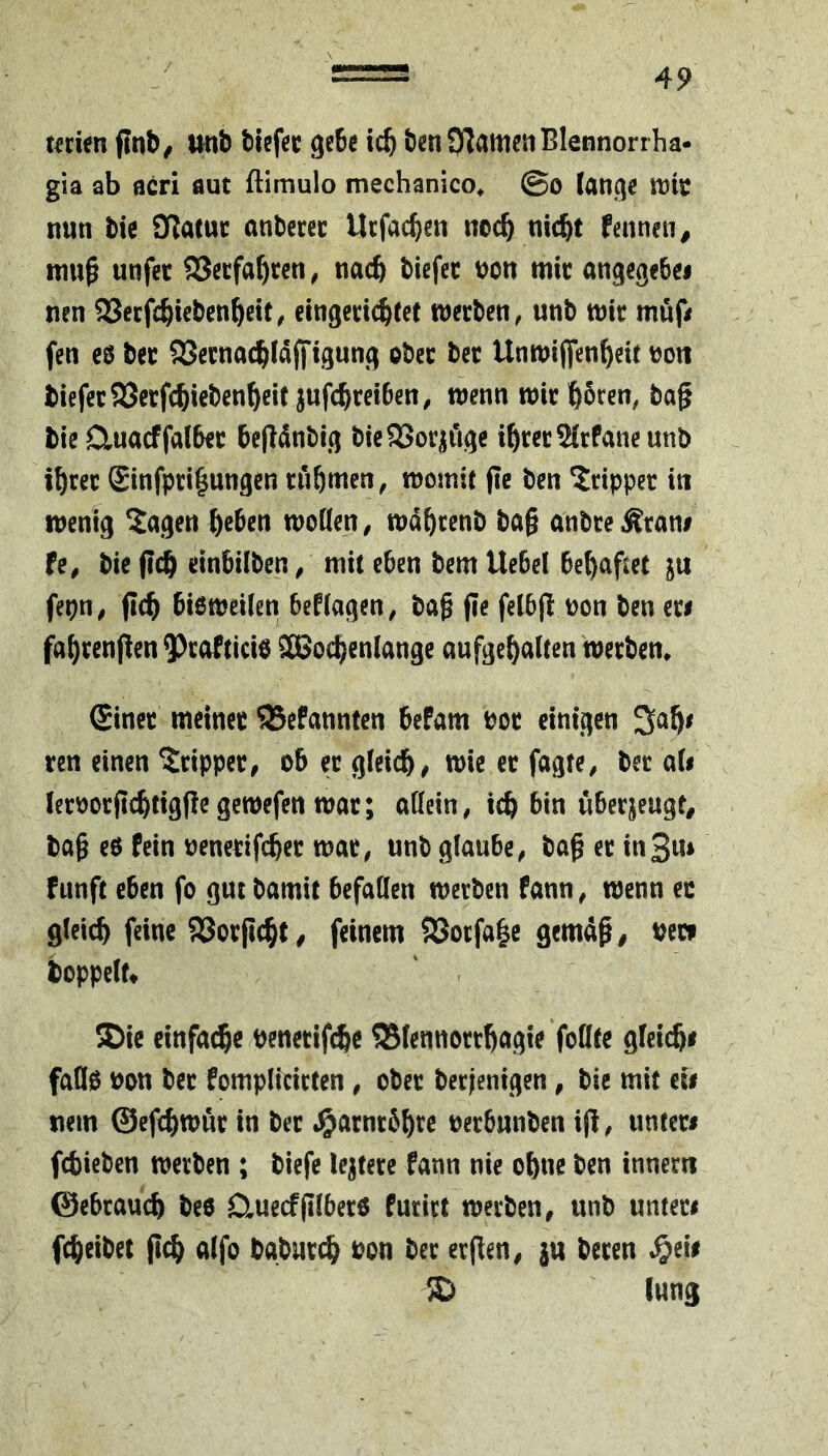 t€nen flnb^ unb biefec gebe bcnOTamenBlennorrha- gia ab acri aut ftimulo mechanico^ ©o lange wit nun bie IJlatuc anbccec Utfac^en nec^ niebt fennen, muß unfec 533ecfabccn, nacb biefec uon mic angegebei nen 93ecfcbtebenbett^ eingenebcet tueeben, unb mit mußr fen c0 bet SJecnacblaffigung pbcc bet Unmijfenbeif ton biefetS53etfcbiebcnb«t jufebtetben, menu mit boren, baß bie Cluacffalbet befldnbig bieSSot^fige ibretSlrPaneunb tbret £infpri|ungen tubmen, momit pc ben ^tippet in menig ^agen btben moQen, mdbtenb baß anbte^tani fe, bie peb einbilben, mit eben bem Uebel behaftet ju fepn, peb bi6meilen bePlagen, baß pe felbp uon ben eti fabrenpen ^tofticie 3Bocbenlange aufgebalten'metbem Sinet meinet 58ePann(en befam bot einigen ten einen ^tippet, ob et gleich/ mie et fagte, bet ali letootpcbtigpegemefen mat; attein, ich bin übetjeugt^ baß e6 Pein oenetifeber mat, unb glaube, baß et in3m Punft eben fo gut bamit befallen merben Pann, menn ec gleich feine SSorpebt / feinem S8otfa|e gemäß/ bete boppelr» ' . 5Dic einfache benetifche ©lennottbagie foüte gleiche faöo bon bet Pomplicicten, obet berjenigen, bic mit ei# nein ©efebmut in bet .^atnrbbre betbunben ip, untet# febieben metben ; biefe leitete Pann nie ohne ben innetn ©ebtau^ bee CluecfplbetO Puritt metben, unb unteti febeibet pcb alfo bgbut^ bon bet etPen, ju beten $eie ^ lung