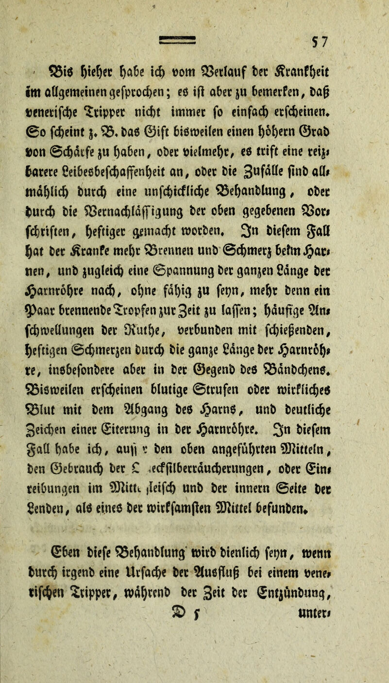 ' ^a6g td) t)om 95er(auf bec Äcanf&eit •m oügcmein^n gefptocben; eö ip aber ju bemerfen^ t)a§ t)enerifcl)c krippet nicht immer fo einfach erfebeinem ©0 fcheint j* SB. ba6 ©ift biötneilen einen hoh«n @rab »on ©chdefe ju haben, ober vielmehr/ cö (rift eine rciji tarere fieibeßbefchaffenheit an, ober bie finbaöi mdhlich burch eine iinfchicfliehe ^Sehanblung, ober hurch bie SSernachldffigitng ber oben gegebenen SBon fchriften, h^fdgee gemacht worben, 3n btefem JJatt hat ber Äranfe meht ©rennen unb'Schmer} 6efm,^ac# tien, unb ^ugleidh eine Spannung ber ganzen Sdnge bec J^arnrohre nach, ohne fähig ju fepn, mehr benn ein ^aar brennenbe’JropfenjurSeit ju laflen; hdutxgeStm fchWellungen ber Küthe, nerbunben mit fchiegenben, heftigen Schmerlen burch bie ganje ßdnge ber .^arnrbh» re, inßbefonbere aber in ber ©egenb beß ©dnbchenß, ©ieweilen erfcheinen blutige ©trufen ober wirflicheß ©lut mit bem Slbgang beß ,^arnß, unb beutliche Seichen einer Siterung in ber i^arnrbhre, biefem gaü habe ich, aufi r ben oben angeführten ^Kitteln, ben ©ebrauch ber C .ecffilberrducherungen, ober Sini reibungen im ®littt ileifch unb ber innern Seite ber Senben, alß eineß ber wirCfamflen iKtttel befunben» Sben biefe©ehattbtung‘tt)irbbienlich fepn, wenn bur^ irgenb eine Urfad)« ber 3(ußf[ug bei einem bene^ rifchen Tripper, wdh^enb ber ber Sntjünbung, © unter#