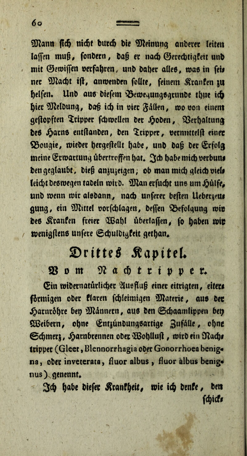 SKanti nicftt buccfi bte ®leinutt^ anberer leitm . lajfcn mu§, fonbcrn, ba§ cc nacb ©erccbtigfeit unb mit ©emiflfen t)ctfa^)rcn. «nb bal)cc aUee, maö in feii net 9Jlad)t t(l, anmenben foüte, feinem Äranfen $tt ^)elfen* Unb aub biefem 35en)c^un^6^J^:üttbe tbpe ic& ^iec SJlelbunq, bcr§ ic^ in otec S^den, mo won einem 9e|lopften dripper fcbmellen bee ^>oben^ SSeebaltung be6 ^)acno entftonben, ben Xtippet^ oernmteip einet ^ougie^ miebee b^r^efleQt ^abe, unb bag bee Erfolg meine gemaetun^ überttpffen t)at^ 3cb babe micb oeebuni ben^egiaubt, bieg anju^etgen; ob man mid) gleich meli (eicbt beemegen tabein mieb. üERan eefuebt une urn unb menu mie alebann> nacb unfeeee beflen Uebee^feui gung^ ein ^üJtittel ooefcblagen, beffen Befolgung mit bed ^eanfen feeiee ^Ißßabl öbeelaffen/ fo b^ben mit mentggend unfeee ©cbulbtgfeic getbatt^ S)rittei Kapitel. SBom 9Jad&trtppcr» Sin tvi&nnatArlic^ec ’2tuef{u§ «net (itn()ten, eit«r« fimitgen obn fiacen fc^leimigcn iSRatem, ons bee ^atnc5^re beQ iJRdnnern, ous ben @(i)aamltppen be^ SSetbetn, o^ne Sntiiinbungeatttge Suf^Ue, ebne @(^mer;, ^arnbeennen obec <IBot)Uufi, wttbeiniRa4)f Itippet (Gleet, Blennorrhagia ober Gonorrhoea benig« na, obec invecerata, fluor albus , fluor albus benig* nusXsenennt» 2(c^ ^abe biefee j^ranf^eit, wie it^ benfe, ben ((^iefe