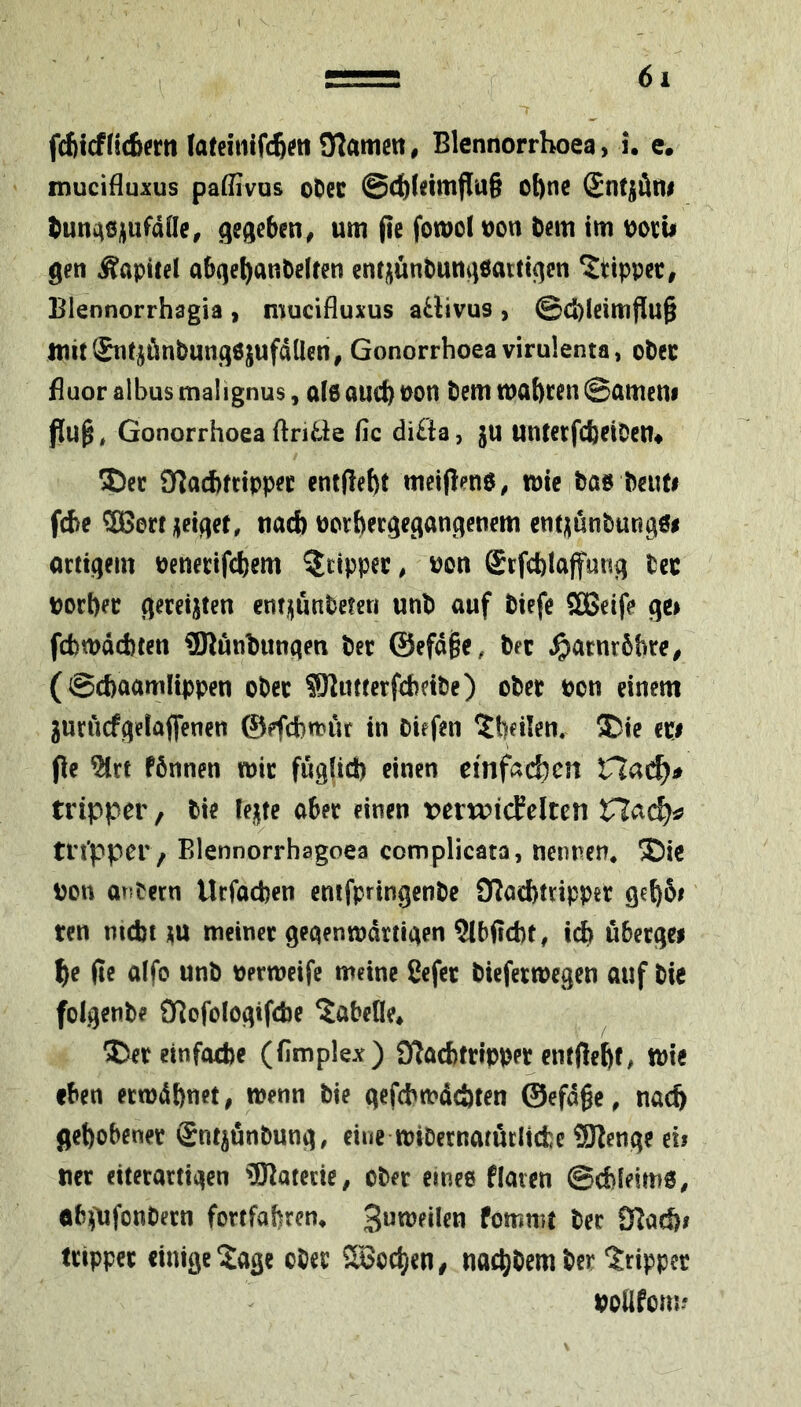 ;r fAlcfüAertt fafeiiilfcßwülamett, Blennorrhoea, u c. mucifluxus pa(nvQs oOec @c^fdmf{u§ ot)ne (Sntjäiti ^uni^ej^ufdüe, gegeben ^ um |te fotuol uon bem im gen Äapitel abqe^anbelfen entjjünbungöattigcn ^tippet, Blennorrhagia , mucifluxus aÜivus , ©d)lcimjiu§ ttiitl&itjönbungöjufdüen, Gonorrhoea virulenta, ober Buor albus malignus, al6 aucf) pon bem tnabt^n ©ametii Gonorrhoea ftriäe fic difta, ju untcrfcbciDcti* 3)cc OTachfrtppec cnt(lef)t meiftena^ iptc boe beuti fie 5ßerf geiget, nad) Porbergegangenem cnt^unbungö# orttgein Penertfcbem ^tipper, Pon Srfcblaffung bee porber geceijten ent^unbeteri unb auf biefe SOßeife ge> fd)tpdd)(en OTunbungen bee ©efd^e, bee ^)aenr5bec^ (©cbaamlippen obee SKuttcefeheibe) obee Pon einem gurucfgelafienen ©efebtpur in biefen ^beiten. ®ie cpi pe ^rt fönnen ipic fuglid) einen einfachen tripper, bie lente aber einen t>erw?icEeltcn Hach^ trt'pper, Blennorrhagoea complicata, nennen* ®ic Pon anbern Uefoeben enifpringenbc O^aebnippee geb5i ten mebt \\x meinee gegentpdrtigen 5lbffd)t, icb öbeegei be (ic alfo unb pertpeife meine Cefee bicfeetpcgen auf bie folgenbe JBofologifcbe ^abeUe* S^eeeinfoebe (fimplex) ijlacbtefppee entfiebf/ tt)ic eben eetpdbnet, tpenn bie gefcbtpdcbten ©efdgc, nacb gebobenee Snt^önbung, eine tpibeenarucltdje fflienge eii nee eiteeartigen 'IKatetie, obee emee flaten ©cbleimö, öbpifonbeen fortfabren* fommt bee 9^ad)i tetppee einige ^age obee SSoeben, naebbem ber ^rippee podfom?