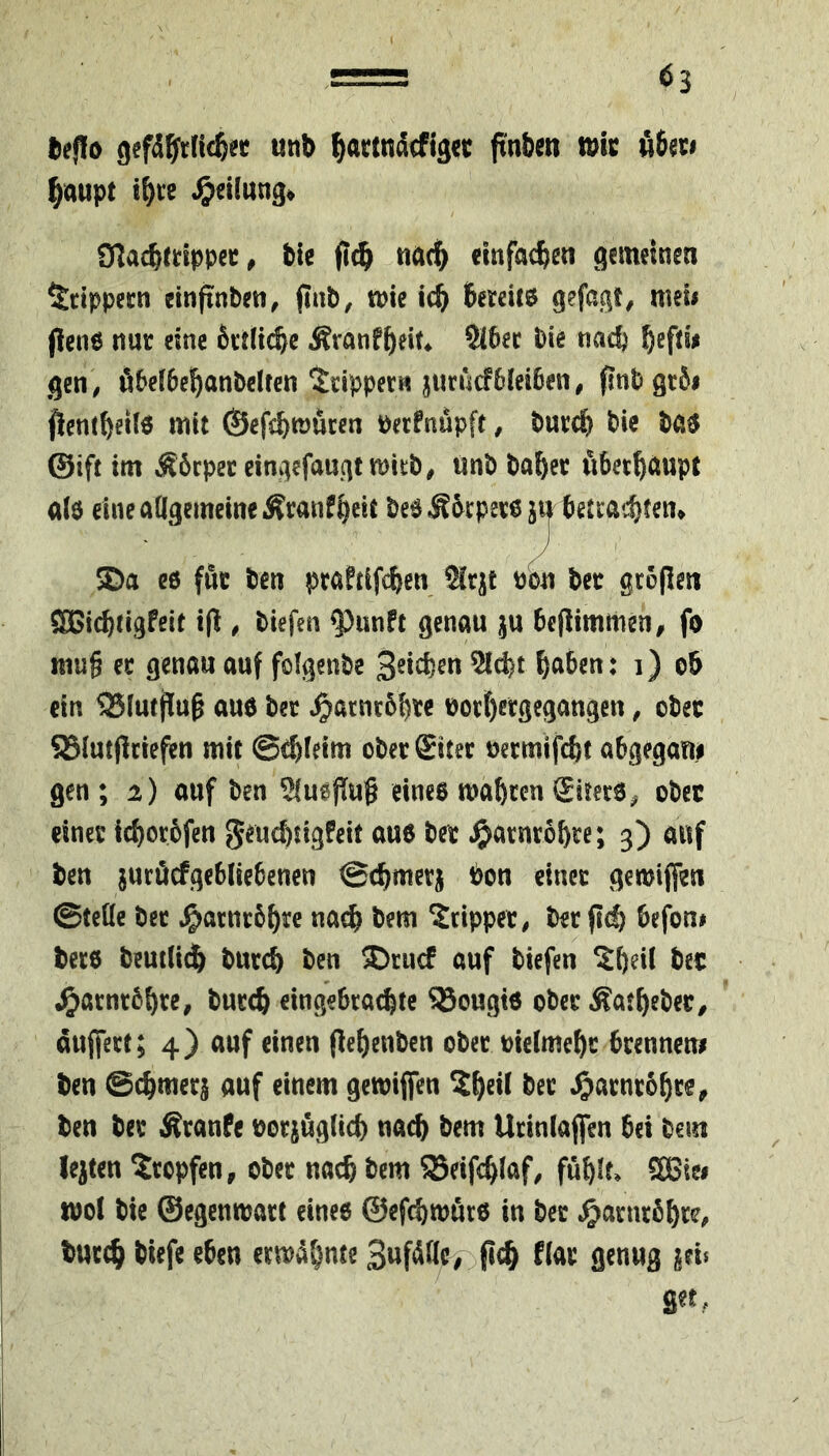 l)ef!o gefd^frücß« unb ^acttidcflgcc ftnbcn tu« ö6«» ^aupt i^te Teilung« 97acb«lppcc# tic fl^ tiac^ emfac^en gemeinen ^tippecn einftnten, pat, tuie ic^ bereits gefßgt/ meii Pens nur cine trtli^c Äranfbeit* Sibec tie nad) gen, ibeibebantclfen ^tipper« jurucfbleiben, pntgtSi pentbeilö mit ©efcbmucen ueefnupft, turcb tic tas ©ift im Körper cingefauqt mitt, ttnt ta^ec fibet^ttupt als eine aÖgemeineÄranfbeit teSÄbrperem betrachten^ SDa c6 fnc ten praftifcben 2lr|;t ubn ter grbpen SBicbtigfcit ip , tiefen ^unft genau ju bePimmen, fo ttiu§ ec genau auf folgente Seichen 5ld)t herben: i) ob ein SSlutpup aus ter ^arnebhre uorbergegangen, otec SSlutpciepn mit ©rbleim oterSitec uermifebt abgegani gen ; i) auf ten SluePup eines mähren liters, otec einer ichorbfen geuchtigfeit aus ter Harnröhre; 3) auf ten juröcfgebliebcnen ©chmetj ton einer gemiffen ©teile ter ^arnrbhre nach tem Tripper, terpeh befon# ters temlidh turch ten ^ruef auf tiefen ^heil tec .^acntbhre, tureb cingebcachte 35ougis otec Äathcter, dujfert; 4) auf einen Pehenten otec uielmehc brenneni ten @chmer§ auf einem gemiffen S^heü ter ^arnrbhrc, ten ter Traufe uor^uglich nach tem Ucinlaffen bei tem lejten tropfen, otec nach tem SSeiphlaf, fühlt» 3Biw mol tie ©egcnmact eines ©efchmürs in ter ^>arntbhre, tncch tiefe eben ermähnte pch flcnug geis get,