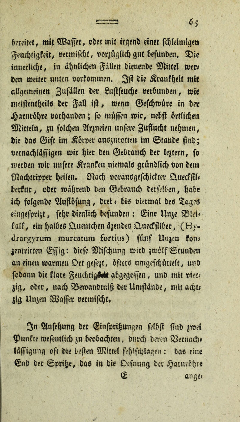 / bmiut, mit ober mU ir(^enb einer fcf,leimigen geu(btii)feit^ »ermifcbt, ootüöglic^ gut befunbem ®ie innerlichem in ähnlichen gdüen bienenbe SKittcl Witt ben weitet unten oorfommen. 3fl bie Äcanfheit mit allgemeinen S^f^tteu ber fiuflfeuchc oerbunbeum wie meiflentheilö ber gafl i(lm wenn ©efchwöre in bec ^^arnrohre oothunben; fo muffen witm nebfl örtlichen SKittelttm ju folchen SIrjneien tinferc nehmen ^ bie baö ©ift im Äbrper auö^urotfen im ©tanbe finb; bernachlaffigen wir hi^t; ben ©ebrauch ber festem, fo werben wir imfere Äranfen niemalo grönblich oon bem S^achttipper oorauegefchiefter D^uecffll# berfur, ober wdhrenb ben ©ebrauch berfelben, habe ich folgenbe Slujiofung, brei t biö viermal beö 5ag?3 eingefpri^t, feh^ dienlich befunben : £inc Unje 95feif falfm ein hulbee üuentchen ajenbes D^uecfflibcr, (Hy. drargyrum murcatum fortius) fünf Unjen fpns jentrirten Sjfig: biefe ®]ifchung wirb )jw6lf ©tunben an einen warmen Ort gefejjt, öftere nmgefchüttelt, utib fobann bie flare geuchti^lWt abgegoffen, unb mit oier^ jigm ober, nach ^ewanbtni^ berUmfidnbe^ mitachti jig Un^en CCßaffer oermifchu c' 3n 9lnfehung ber ®infpci|ungen felbj! finb jwei 9)unfre wefentlich ju beobachten, burd) bereu SSernad)# Idffignng oft bie bejlen 9Rittel feh^fchlacen: bae eine 6nb ber ©prih«/ ba$ in bie Öffnung ber ^atnrchie £ ttngei