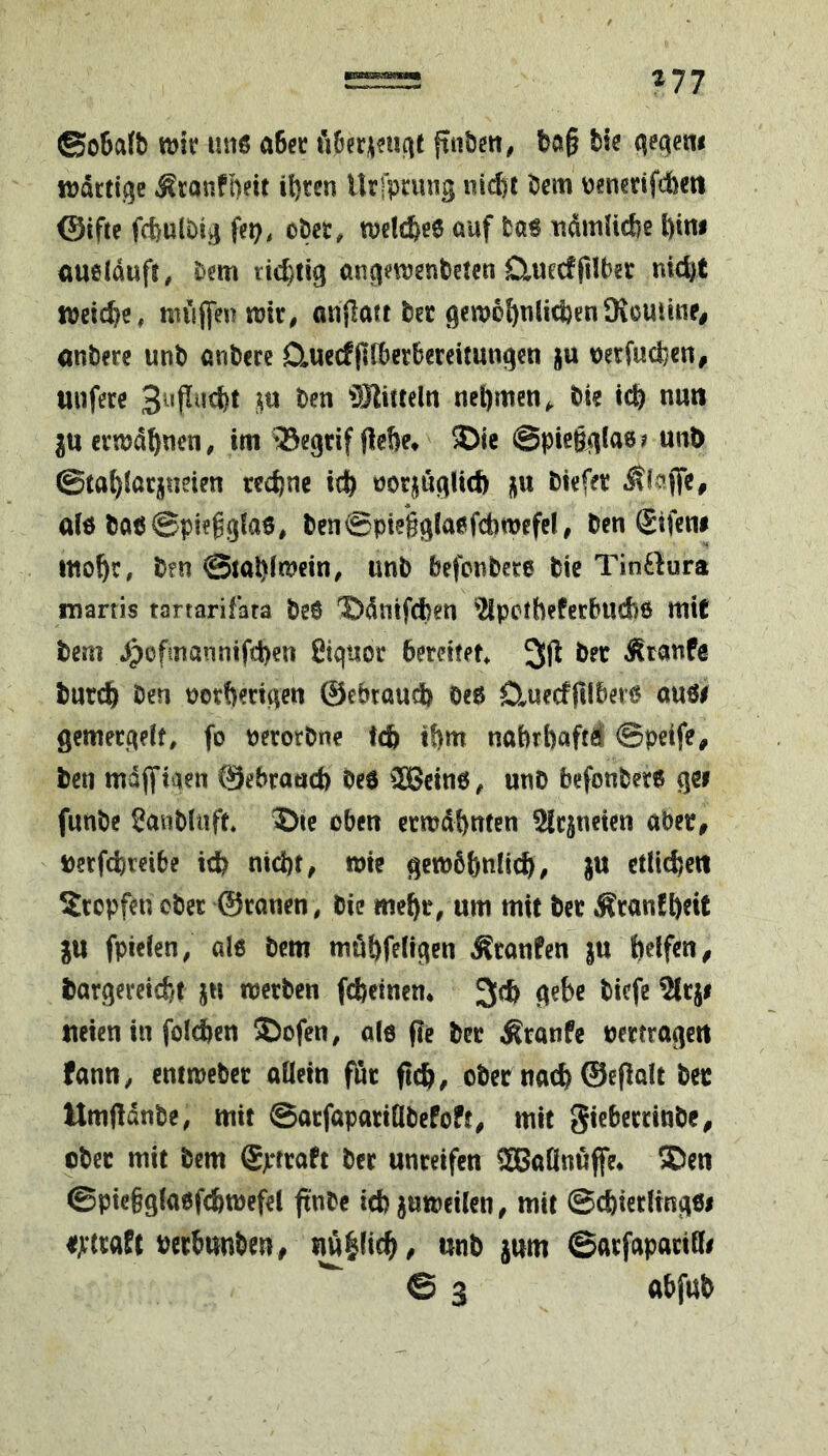 ©o6a(b tt)iv uns a6cc fttibcit, bag tie qec^etw njdrtige Äronfbdt il)ten ilrfpnnig ni^t bem benstifttm ©tfte fcbulbig fej), obcc, n)clcbe6 auf bas ttdmUcbe f)tiw aueldufr, bem angmenbetcn Cluecfplba md)t micbc, niiiffeuwk, onflatt ber 9c\vo{)tilid)enOioutitte# «nbere unb anbere Qiuecfglberbereitutigen ju verfucfeen, tiufere Slitteln nehmen^ bte icb nuti ctnjd^nen, im ^egrif flehe» ®ie ©piegglas? uiib ©tahfurjueien rechne ich uor^uglicft ^xx biefer Äfaffc, als bas©pi?gg!a6, ben@piegglasfd)wefcl, ben ©feni inohr, bfn @tahln?ein^ unb befcnbece bie Tin6lura niartis tartarifara beS ©dntfeben '*2lperhefcrbndi6 miC bem Jpofmannifd)en Siquor bereifet 3fl bet Ätanfe bnrch ben porberiqen ©ebtaucb Oes D^uecfftlbers ausi gemerqelf, fo petorbne teb ihm nahrbaftd ©peife, ben mdffiaen ©ebranch bes SScins, unb befonbers gei funbe SaubUift ©fe eben crmdhnfen Slcjncten aber, berf^reibe ich nichts wie gewöhnlich/ ju ctli^e« Stopfen ober ©ranen, bie mehr, um mit bet Äranfheit ju fpielen, als bem möhfeligen ÄcanPen ju helfen^ bargereicht ju werben fcheinen» 3ch gehe biefe ^rji neien in folchen S)ofen, als f?e ber ;Ktanfe uertragcrt fann, emweber allein für fich/ ober nach ©eflalt ber Umfldnbe, mit ©arfapariHbefoft, mit Sicberrinbe/ ober mit bem ©-traft ber unreifen SBaDnüffe» ®en ©ptefglasfd&wefel ftnbe ich juweilen, mit ©chierltngSi «jctraft bcrhunben, ^|(ich/ unb jum ©arfaparifli © 3 abfub