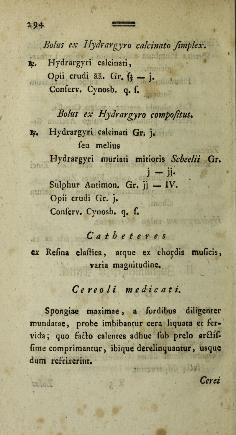 2^94 Bolus ex Hyärargyro calcinato fimplex^ 1^, Hydrargyri calcinati, Opii crudi ää. Gr. ft - j. , Conferv, Cynosb. q, f. Bolus ex Hydrargyro compoßtus^ ly* Hydrargyri calcinati Gr, ]♦ feu melius Hydrargyri muriati mitloris Scbeelii Gr, j - ji- Sulphur Antimon. Gr. jj — IV. Opii crudi Gr. j. Conferv. Cynosb* q, f. Catheteres cx Refina elaftica, atque ex chordis muCcis, varia magnitudine, c C e re 0 li m e di c at Spongiae rnaximae, a fordibus diligenter mundatae, probe imbibantur cera liquata ct fer« vida; quo fa£l:o calentes adhuc Tub prelo arÖiC- iime comprimantur, ibique derelinquantur, usque dum refrixerint. Cerei