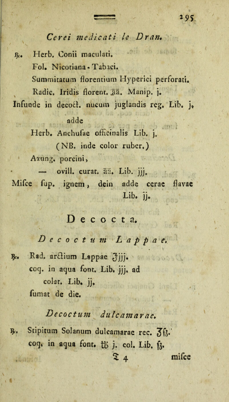 Herb. Conii maculati* Fol. Nicoriana-Tabaci. Summitatum florentium Hyperici perforati. Radic. Iridis florent. Manip. j. Infunde in decoÜ. nucum juglandis reg* Lib. j* adde Herb. Anchufae ofEcinalis Lib, j, (Nß. inde qolor ruber*) Axung, porcini > • — ovill. curat, ää* Lib. jjj, Mifce fup, ignem, dein adde cerac flavac Lib. jj. Decocta. Decoctum L a p p a e, ^r, Rad. artlium Lappae 5jjj* coq, in acjua font. Lib* jjj* ad colat, Lib. jj. fumat de die. Decoctum dulcamar ae, Stipitutn Solanum dulcamarae rec. 3^fj» coq* in aqua font. t£ j* col. Lib* fj. ^4 mifce