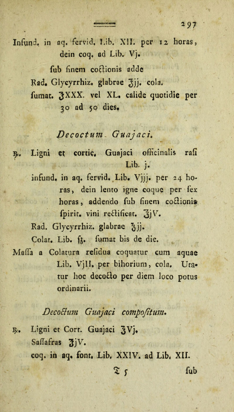 dein coq, ad Lib, Vj, ^ fub fnem coflionis addc Rad. Glycyrrhiz, glabrae cola, fumat. 3^^^* caiide quotidie per 30 ad 50 dies. / Decoctum. Guajaci^ 1^, Ligni ei; conic. Guajaci officinalis rafi Lib. j. infund, in aq. fervid. Lib. Vjjj. per 24 bo- ras, dein lento igne coque per fex boras, addendo fub finem coÜioni» fpirit. vini retlificar, ’S]V, Rad. Glycyrrbiz. glabrae Colar. Lib. ft. fumat bis de die. Maffia a Colatura relidua coquatur cum aquae Lib. Vjll. per biborium, cola. Ura« tur boc decoÜo per diem loco potus ordinarii. DecoElmn Guajaci compoßtuvu Ligni et Corr. Guajaci SalTafras coq. in aq. font, Lib, XXIV. ad Lib, XII. % 5* fub