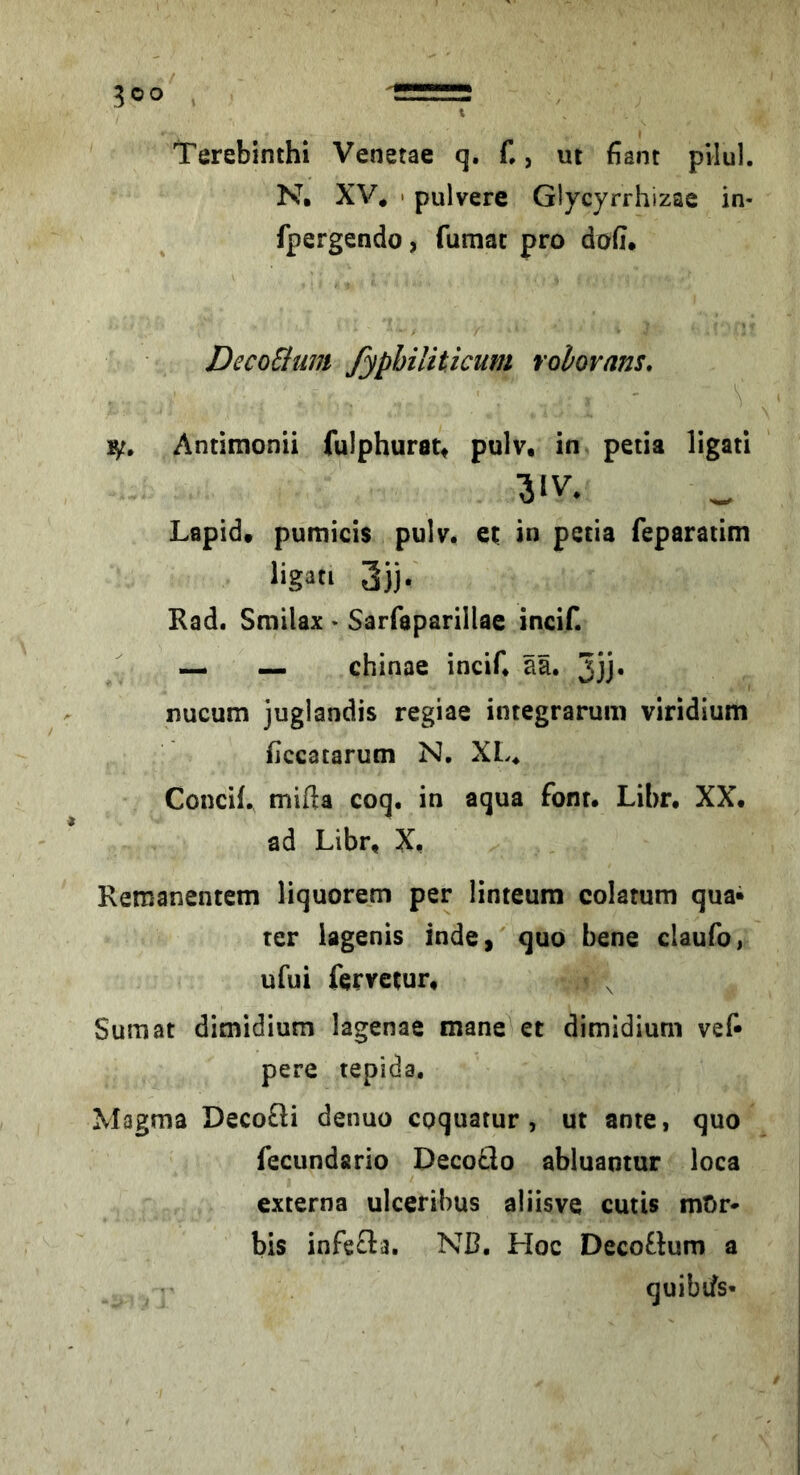 Terebinth! Venetae q. C, ut fiant pilul. N. XV* • pulvere Glycyrrhizae in- fpergendo, fumac pro dofi. DccoSlum fyphiliticum rolorans, \ 1^, Antimonii fulphuratt pulv, in petia ligati Lapid* pumicis pulv, et in petia feparatim ligati 3jj. Rad. Smilax - Sarfaparillae incif. ^ — chinae incif. ää. 5jj« nucum juglandis regiae integrarum viridium hccatarum N, XL. Concif. mifta coq. in aqua font. Libr, XX. ad Libr, X. Remanentem liquorem per linteura colatum qua» ter lagenis inde, quo bene claufo, ufui fervetur, ^ ^ Sumat dimidium lagenae mane et dimidium vef» pere tepida. Magma DecoQi denuo cpquatur , ut ante, quo fecundario Decoflo abluantur loca externa ulceribus aliisve cutis mOr* bis infefla. ND. Hoc Deco£lum a quibifs-