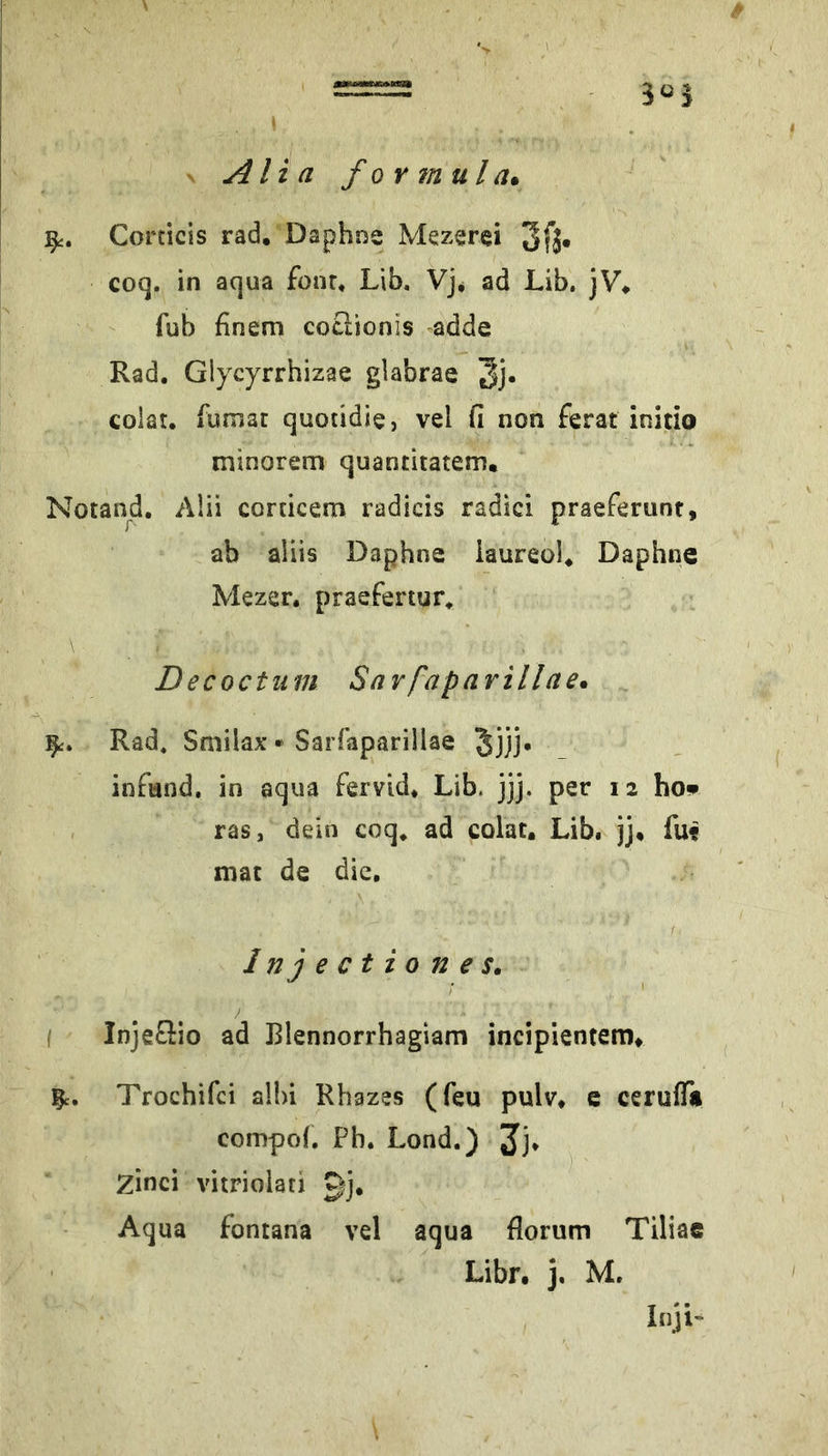 V Alia formula* Corticis rad. Daphne Mezerei 3fä« coq. in aqua four. Lib, Vj^ ad Lib. jV. fub finem coclionis -adde Rad. Glycyrrhizae glabrae 3j' colat. funiat quotidie, vel fi non ferat initio minorem quantitatem, Notand. Alii corticem radicis radici praeferunt, ab aliis Daphne iaureol. Daphne Mezer. praefertur. Decoctum Savfaparillae* Rad, Smilax ► Sarfaparillae Jjjj. infand, in aqua fervid* Lib. jjj. per 12 hop , ras, dein coq* ad colat. Lib. jj. fuf mat de die. Injectiones, / I Injeflio ad Blennorrhagiam incipientem* Trochifei alhi Rhazes (feu pulv* e ceruffi compoh Pb. Lond.) Jj* Zinci vitriolati gj. Aqua fontana vel aqua florum Tiliae Libr. j. M. Inji-