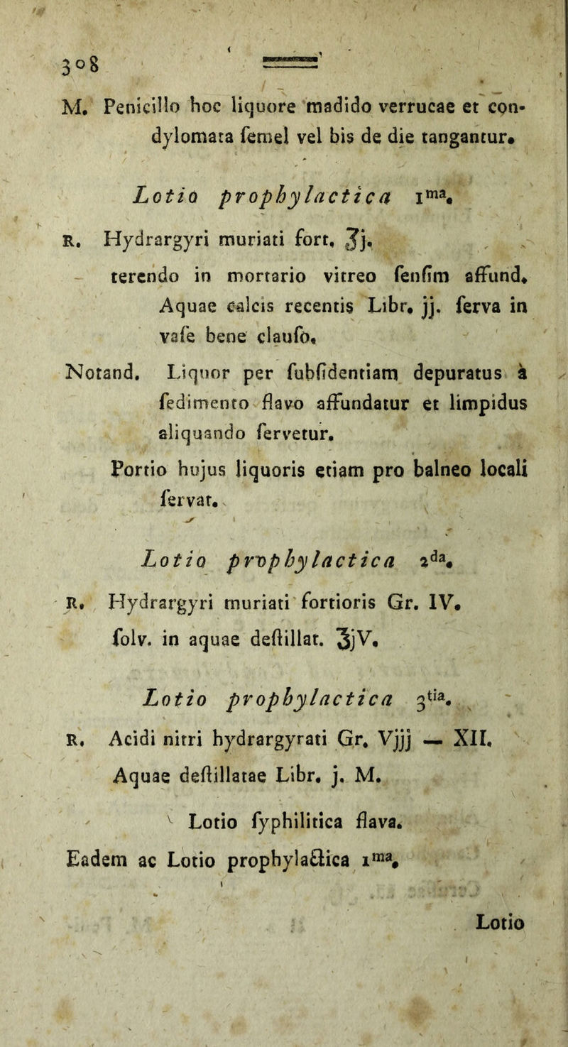 M, Penicillo hoc Hcjuore madido verrucae et con- dylomara femel vel bis de die tangantur# Lotto prophylactic a R. Hydrargyri muriati fort, Jj, tercndo in mortario vitreo fenfim affiind* Aquae calcis recentis Libr, jj. ferva in vafe bene claufo, Notand. Liquor per fubfidentiam depuratus a fedimenro flavo afFundatur et limpidus aliquando fervetur, Portio hujus liquoris etiam pro balneo locali fervar. Lotto prvphylactica R, Hydrargyri muriati'fortioris Gr, IV# folv. in aquae deftillar. JjV. Lotto pvophylactica R, Acidi nirri hydrargyrati Gr, Vjjj — XII, Aquae deftillatae Libr, j, M, ^ Lotio fyphilitica flava. Eadem ac Lotio prophylaäica Lotio