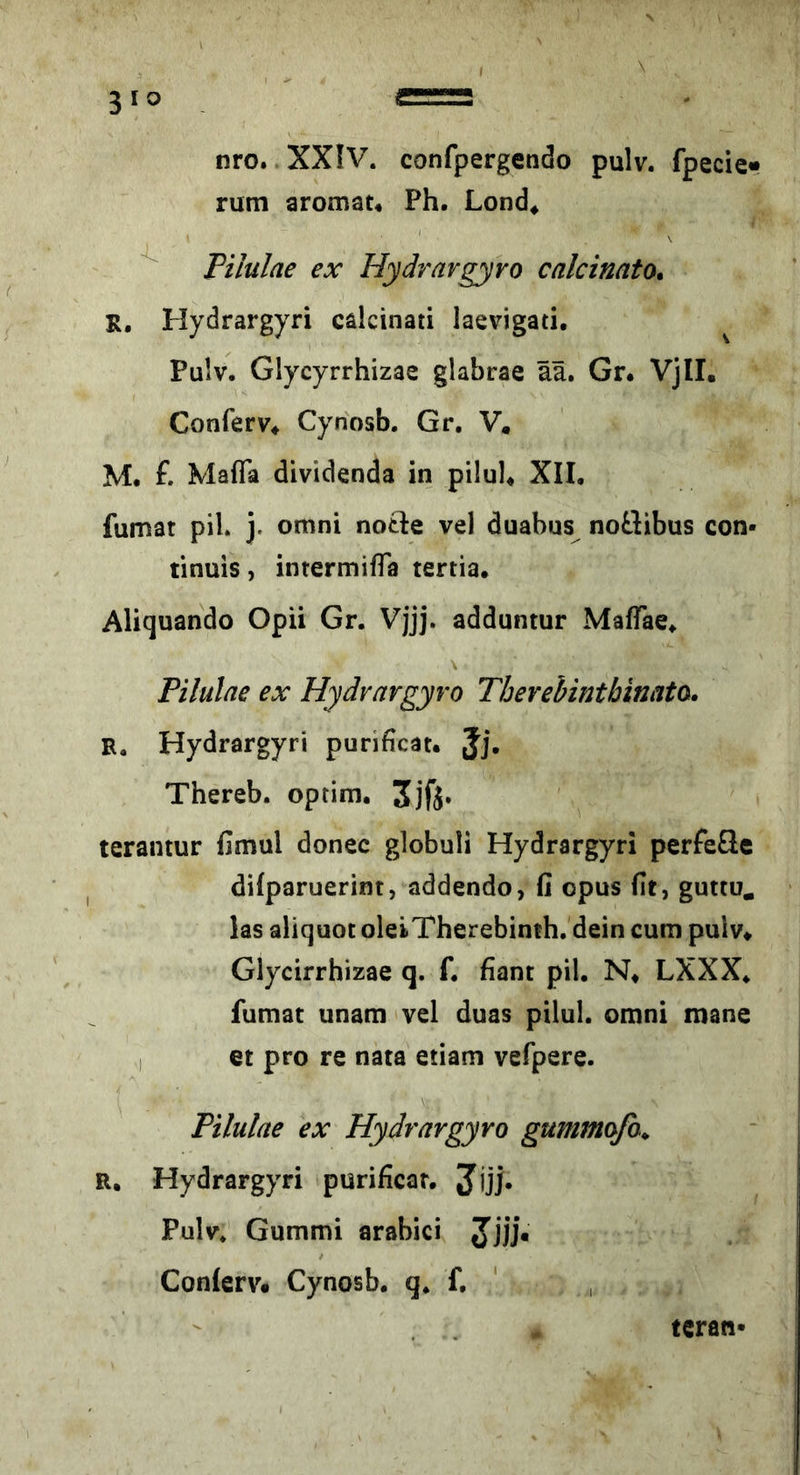 nro. XXIV. confpergendo pulv. fpecie« rum aromat, Ph. Lond^ ^ Pilulae ex Hydravgyro calcinato. R. Hydrargyri calcinati laevigati. ^ Pulv, Glycyrrhizae glabrae ää. Gr. Vjll. ConferV* Cynosb. Gr. V. M. £ Mafia dividenda in pilul* XII. fumat pil. j. omni notle vel duabus noSibus con- tinuis, intermiffa tertia. Aliquando Opii Gr. Vjjj. adduntur MalTae. Pilulae ex Hydvargyro Tberebintbinato. R. Hydrargyri purificat. Jj. Thereb. optim. 3jfj. terantur fimul donee globuli Hydrargyri perfeSe dilparuerint, addendo, fi opus fit, guttu. las aliquot oleiTherebinth, dein cum pulv* Glycirrhizae q. £ fiant pil. N* LXXX. fumat unam vel duas pilul. omni mane I et pro re nata etiam vefpere. Pilulae ex Hydravgyro gummofa^ R. Hydrargyri purificar. Jjjj. Pulv, Gummi arabici Jjjj. Conlerv. Cynosb. q. £ ' , tcran-