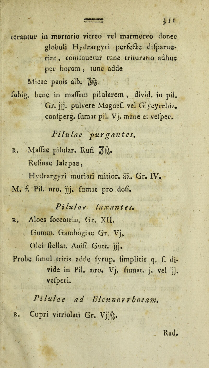 terantur in mortario vitreo vel marmoreo donee globuli Hydrargyri perfeüe difparue- rint, continuemr tunc triturario adhue * per horam , tunc adde Micae panis alb. 3fj. fublg, bene in maflam pilularem , divld. in pU. Gr. jjj. pulvere Magnef. vel Giycyrrhiz, confperg. fumar pii, Vj, mane et vefper. Pilulae ^'purgantes^ R. MalTae pilular. Rufi Refinae lalapae, Hydrargyri muriati mitior, aä* Gr« IV» M. f. Pil. nro. jjj. fumat pro doii. Pilulae lax antes» R. Aloes foccorrin, Gr, XÜ. ' Gurnm. Ganibogiae Gn Vj. ' ^ Olei ftellar. Anifi Gute. )jj. Probe fimul tritis adde fyrup. fimplicis q» f, di- vide in Pil. nro« Vj. fumat. j. vel jj. vefperi. Pilulae ad Blennorrhoe am» R, Cupri vitriolati Gr, Vjjf|. - Rad*