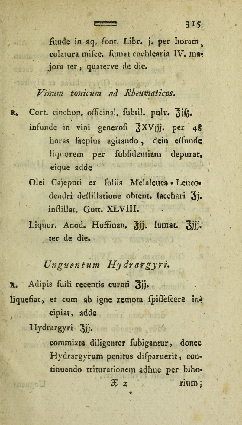 funde in aq. font. Llbn j. per horatn^ colatura mifce. lumat Cochlearia IV. ma* jora ter, quaterve de die. Vinum tonicum nd Rheumaticos. Cort. cinchon. officinal, fubtil. pulv. infunde in vini generofi per 4S boras faepius agitando, dein efFunde liquorem per fubfidentiam depurar. eiqiie adde Olei Cajeputi ex foliis Melaleuca • Leuco« dendri deflillatione obtent. lacchari 3i* inftillat. Gute. XLVIII. Liquor. Anod. Hoffman. Jjj. (umat, 3jjj« ter dc die. Unguentum HydrargyrL H, Adipis fuili recentis curati 3j]* liquefiat, et cum ah igne remota ipiiTefeere in« ^ cipiat, adde Hydrargyri 5)}. commixta diligenter fubigamur, donee Hydrargyrum penitus difparucrit) con- tinuando triturarionem adhuc per biho- 3£ z riumj