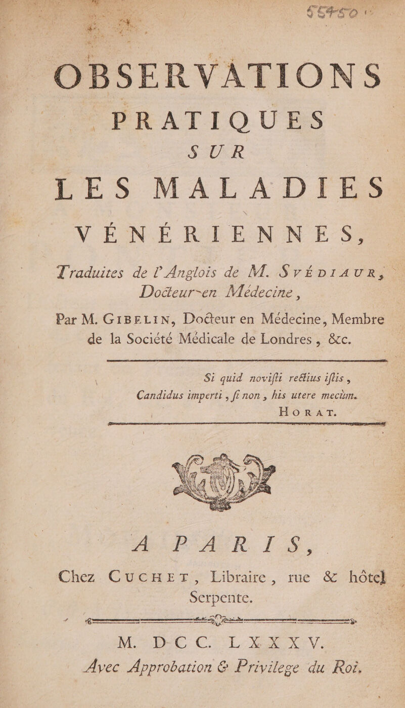 &gt; EC mt! me RE Re A8 ne DIR FN CA « é Se Pat à v7 À Re En HAT NES RE: à (RTE CREER AN 4 PRATIQUES SUR LES MALADIES VÉNÉRIENNES. Traduites de ? Anglois de M. SvÉéDIA UR, à Doëeur-en Médecine, Par M. GIBELIN, Doëteur en Médecine, Membre de la Société Médicale de Londres, &amp;c. Si quid novifli reétius iflis, Candidus imperti , fi non, his urere mecäm. | HORAT. RAR LS. Chez. CUCHETr, Libraire, rue &amp; hôtel Serpente. ANOERS ES ÿ. À Grues ne cmmemeneeneecre| MTIRE CSL RC Avec Approbation &amp; Privilege du Roi,