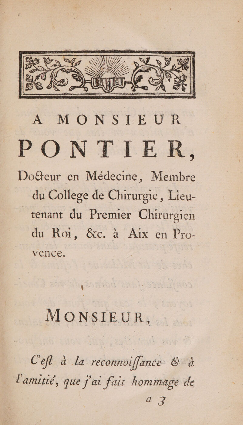 ANLON S FLUX PONTIER, Doëteur en Médecine, Membre du College de Chirurgie, Lieu- tenant du Premier Chirurgien du Roi, &amp;c. à Aix en Pro- vence. MONSIEUR, Ceft à la reconnoiffance Ë à l'amitié, que j'ai fait hommage de Ce: