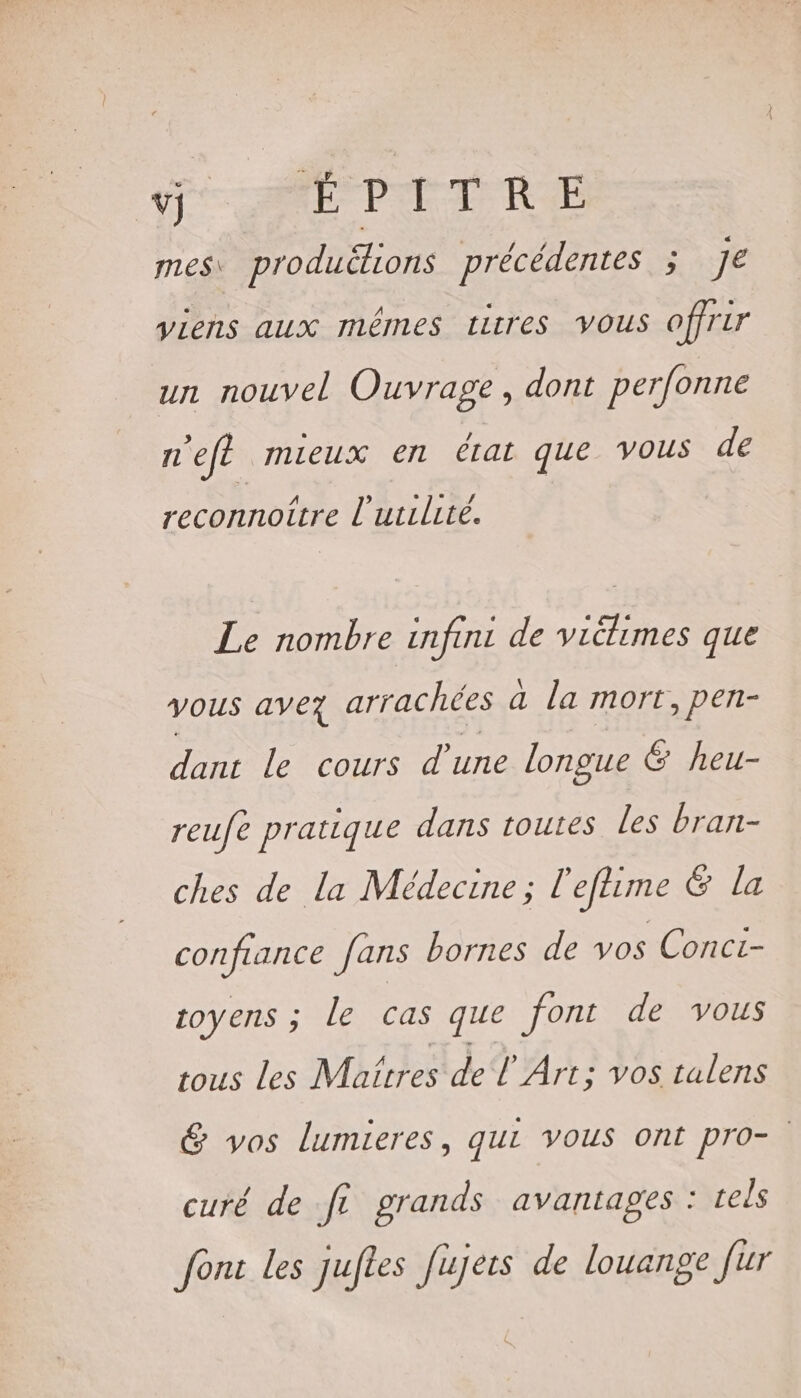 VIE PI TRE mes productons précédentes ; Je viens aux mêmes titres Vous offrir un nouvel Ouvrage, dont perfonne n'eft mieux en état que vous de ’ Le D reconnoitre l'utilité. Le nombre infini de viélimes que VOUS avez arrachées a la mort, pen- dant le cours d’une longue G heu- reufe pratique dans toutes les bran- ches de la Médecine; l'efime &amp; la confiance fans bornes de vos Conci- toyens ; le cas que font de vous tous Les Maitres deT Art ; Vos talens &amp; vos lumieres, qui vous ont pro- curé de fe grands avantages : tels font les Juftes Jujets de louange fur