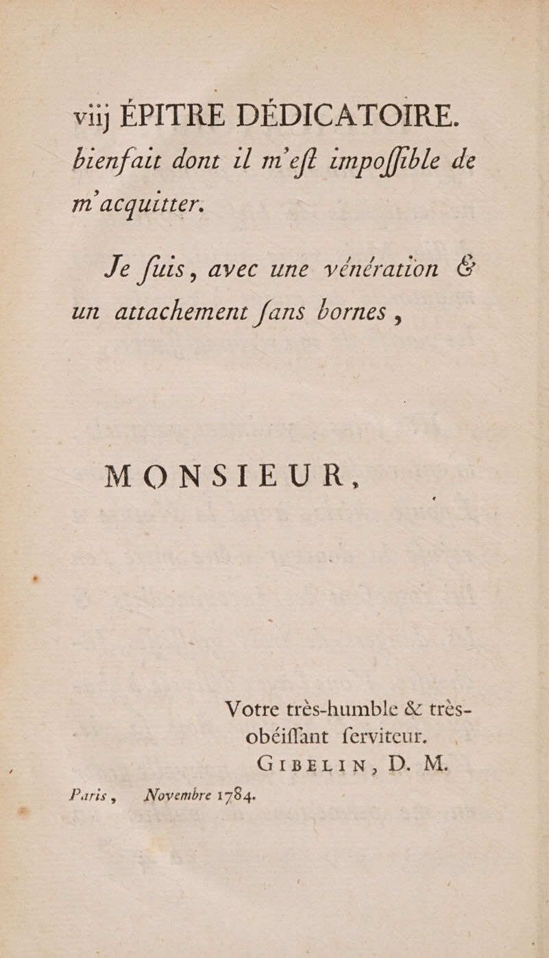 vij ÉPITRE DÉDICATOIRE. bienfair dont 1l m'eft impoffuble de m'acquitter. Je fuis, avec une vénération &amp; un attachement fans bornes , MONSIEUR, Votre très-humble &amp; très- obéiflant ferviteur. GIBELIN, D. M. Paris, Novembre 1784.