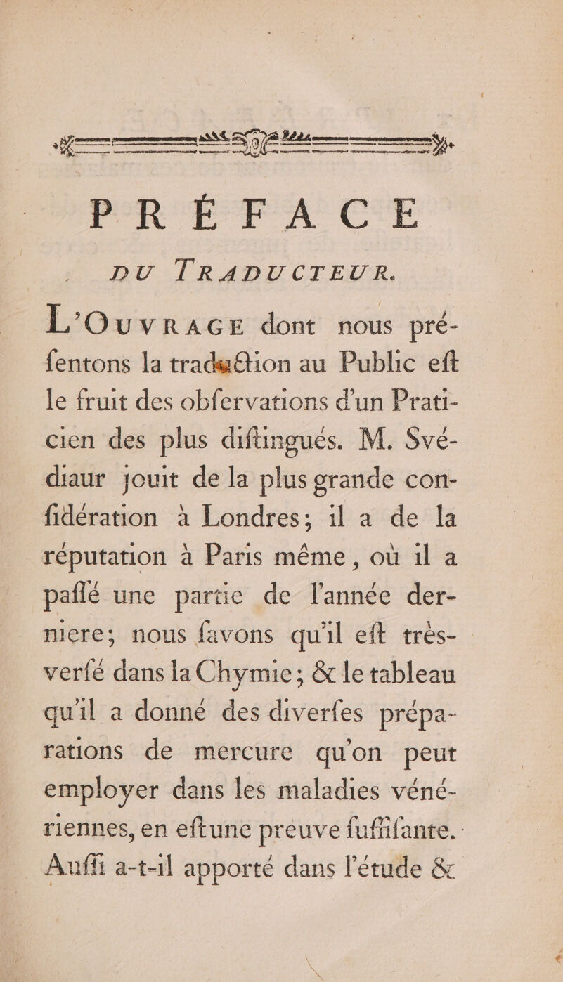 nn PRÉFACE DU TRADUCTEUR. L'OuvrAGE dont nous pré- fentons la tradwËtion au Public eft le fruit des obfervations d’un Prati- cien des plus difingues. M. Své- diaur jouit de la plus grande con- fidération à Londres; il a de la réputation à Paris même, où il a pañlé une partie de l’année der- mere; nous favons qu'il eft très- verfé dans la Chymie ; &amp; le tableau quil a donne des diverfes prépa- rations de mercure qu'on peut employer dans les maladies véné- riennes, en eftune preuve fufñfante. Auff a-t-1l apporte dans l'étude &amp;