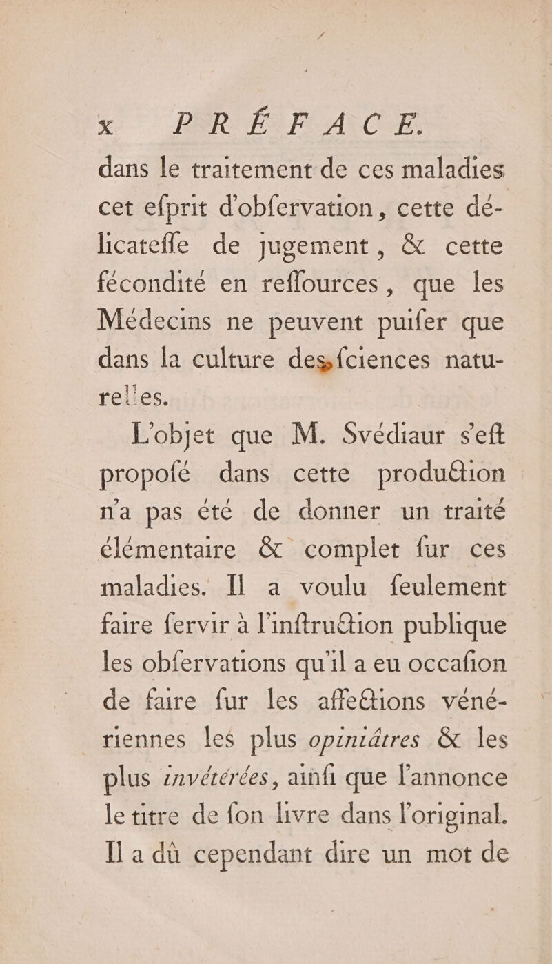 &amp; DR LARAI ONE dans le traitement de ces maladies cet efprit d'obfervation, cette de- licatefle de jugement, &amp; cette fécondité en reflources, que les Médecins ne peuvent puifer que dans la culture degfciences natu- rel'es. L'objet que M. Svédiaur s'eft propofé dans cette produétion na pas êté de donner un traité élémentaire &amp; complet fur ces maladies. Il a voulu feulement faure fervir à l'inftruttion publique les obfervations qu'il a eu occafion de faire fur les affe@ions vêne- riennes les plus opincdires &amp; les plus snvérerées, ainfi que l'annonce letitre de fon livre dans l'original. Il a dù cependant dire un mot de
