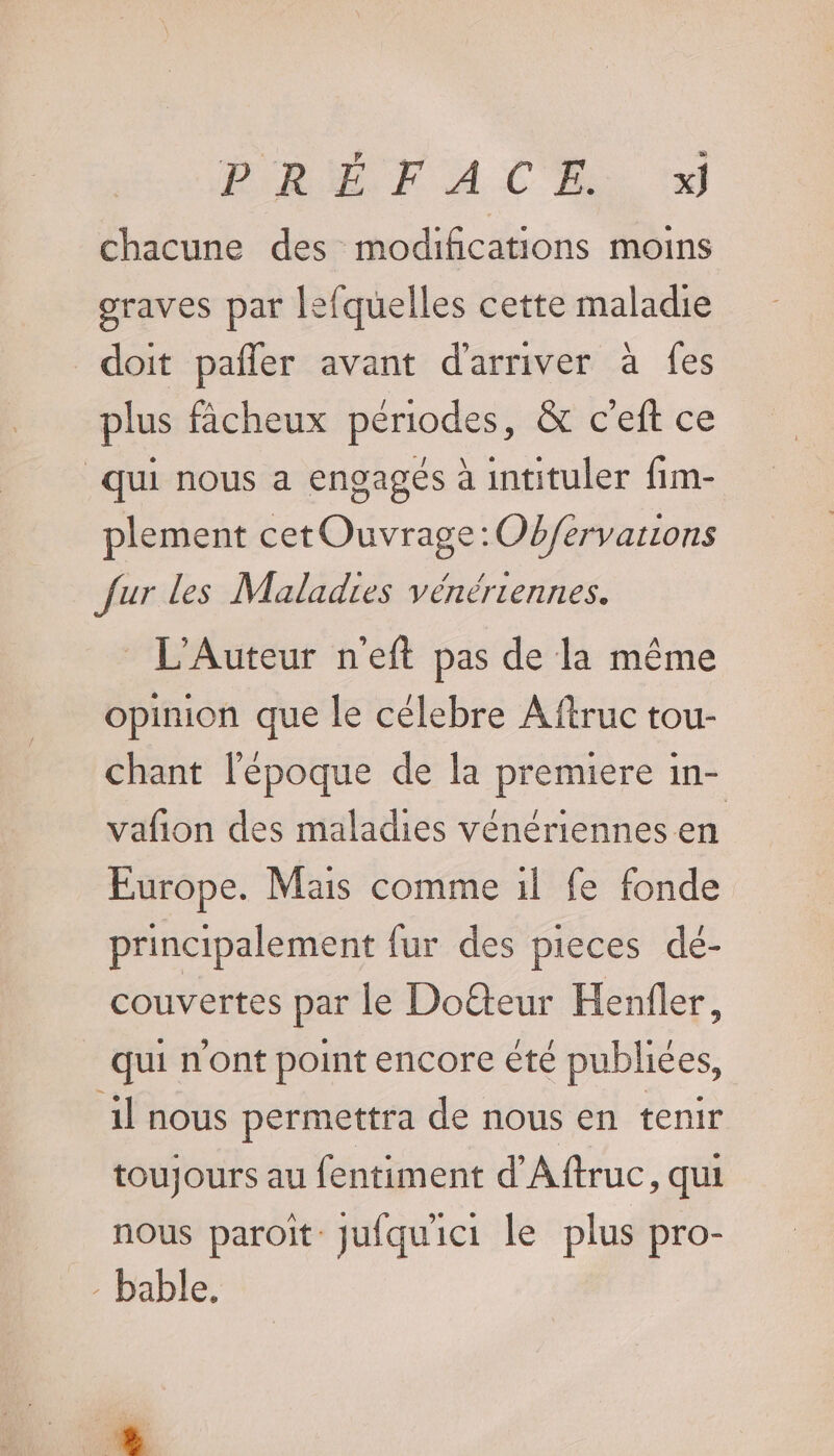 chacune des modifications moins graves par lefquelles cette maladie doit pañler avant d'arriver à fes plus fâcheux périodes, &amp; c'eft ce qui nous a engagés à intituler fim- plement cetOuvrage:Ob/fervarions fur les Maladies vénériennes. L’Auteur neft pas de la même opinion que le célebre Aftruc tou- chant l'époque de la premiere in- vafñon des maladies vénériennes en Europe. Mas comme 1l fe fonde principalement fur des pieces dé- couvertes par le Dofteur Henfler, qui n'ont point encore été publiées, il nous permettra de nous en tenir toujours au fentiment d'Aftruc, qui nous paroit Jufquici le plus pro- - bable, +