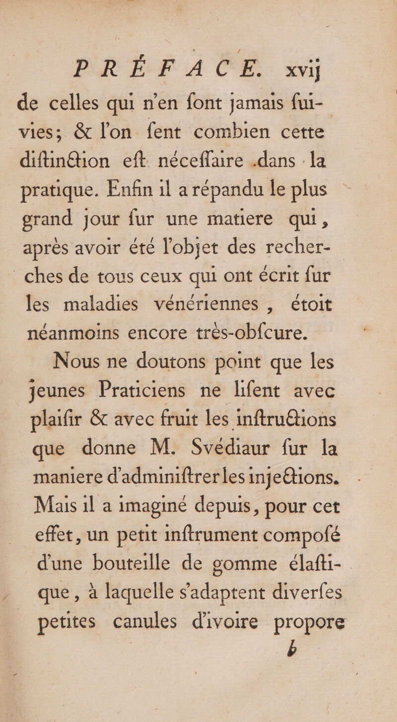 de celles qui n'en font jamais fui- vies; &amp; l’on fent combien cette difin£tion eft néceflaire .dans la pratique. Enfin 1l a répandu le plus grand jour fur une matiere qui, après avoir été l'objet des recher- _ches de tous ceux qui ont écrit fur les maladies vénériennes , étoit néanmoins encore trés-obfcure. Nous ne doutons point que les jeunes Praticiens ne lifent avec plaifir &amp; avec fruit les inftruétions que donne M. Svédiaur fur la maniere d'adminiftrer les ingetions. Mais 1l a imaginé depuis, pour cet effet, un petit inftrument compofé d'une bouteille de gomme lat que , à laquelle s'adaptent diverfes petites canules d'ivoire propore b