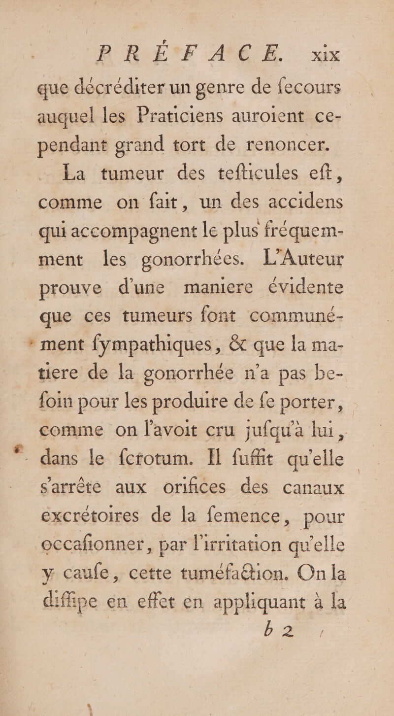 que décréditer un genre de fecours auquel les Praticiens auroient ce- pendant grand tort de renoncer. La tumeur des tefticules eft, comme on fait, un des accidens qui accompagnent le plus fréquem- ment les gonorrhées. L'Auteur prouve d'une maniere évidente que ces tumeurs font communé- * ment fympathiques, &amp; que la ma- tiere de la gonorrhée n’a pas be- foin pour les produire de fe porter, comme on l'avoit cru jufqu'a lui, . dans le fctotum. Il fufiit qu'elle s'arrête aux orifices des canaux excrétoires de la femence, pour occafionner, par l'irritation qu'elle y caufe, cette tuméfaétion. On la difipe en effet en appliquant à la