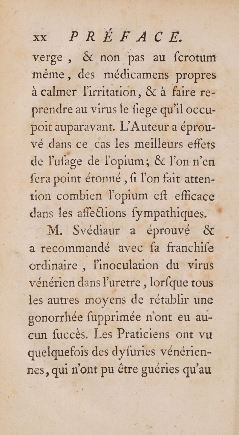 Xe. D''RONP ALT verge , &amp; non pas au fcrotum même, des médicamens propres à calmer l'irritation, &amp; à faire re- prendre au virus le fiege qu'il occu- Pons auparavant. L'Auteur a éprou- vé dans ce cas les meilleurs effets de l'ufage de l'opium; &amp; l’on n’en fera point étonné , fi l’on fait atten- tion combien l'oprum eft efficace dans les affe@ions fympathiques. : M. Svédiaur a éprouvé &amp; a recommandé avec fa franchife ordinaire , linoculation du virus vénérien dans luretre , lorfque tous les autres moyens de rétablir une gonorrhée fupprimée n'ont eu au- cun fuccès. Les Praticiens ont vu quelquefois des dyfuries vénérien- nes, qui n'ont pu Être guéries qu’au