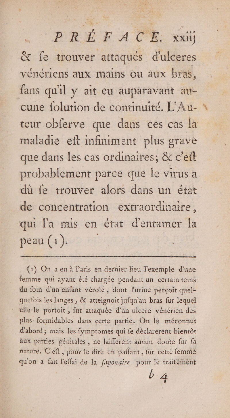 &amp; fe trouver attaqués d'ulceres vénériens aux mains ou aux bras, fans qu'il y ait eu auparavant au- cune folution de continuité. L’Au- maladie eft infiniment plus grave que dans les cas ordinaires; &amp; c'eft de concentration extraordinaire 3 qui l'a mis en état d'entamer la peau (1). (1) On a eu à Paris en dernier lieu l'exemple d’une du foin d’un enfant vérolé, dont l’urine perçoit quel- quefois les langes , &amp; atteignoit jufqu’au bras fur lequel €lle le portoit , fut attaquée d’un ulcere vénérien des plus: formidables dans cette partie. On le méconnut aux parties génitales, ne laiflerent aucun doute fur fa nature. Cet, pour le dire en paflant, fur cette femme qu'on a fait leffai de la faponaire pour le traitément b 4 PA