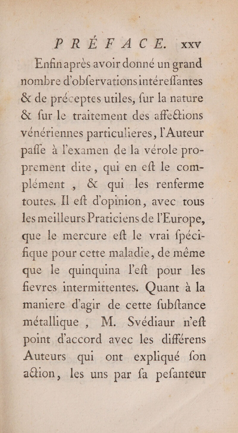 Enfnaprès avoir donné un grand nombre d'obfervationsintéreflantes &amp; de préceptes utiles, fur la nature &amp; fur le traitement des affeétions vénériennes particuleres, l'Auteur pañle à l'examen de la vérole pro- prement dite, qui en eft le com- plément , &amp; qui les renferme toutes. Îl eit d'opinion, avec rous les meilleurs Praticiens de l'Europe, que le mercure eft le vrai fpéci- fique pour cette maladie, de même que le quinquina left pour les fievres intermittentes. Quant à la maniere d'agir de cette fubftance métallique , M. Svédiaur n'eft point d'accord avec les différens Auteurs qui ont expliqué fon ation, les uns par fa pefanteur