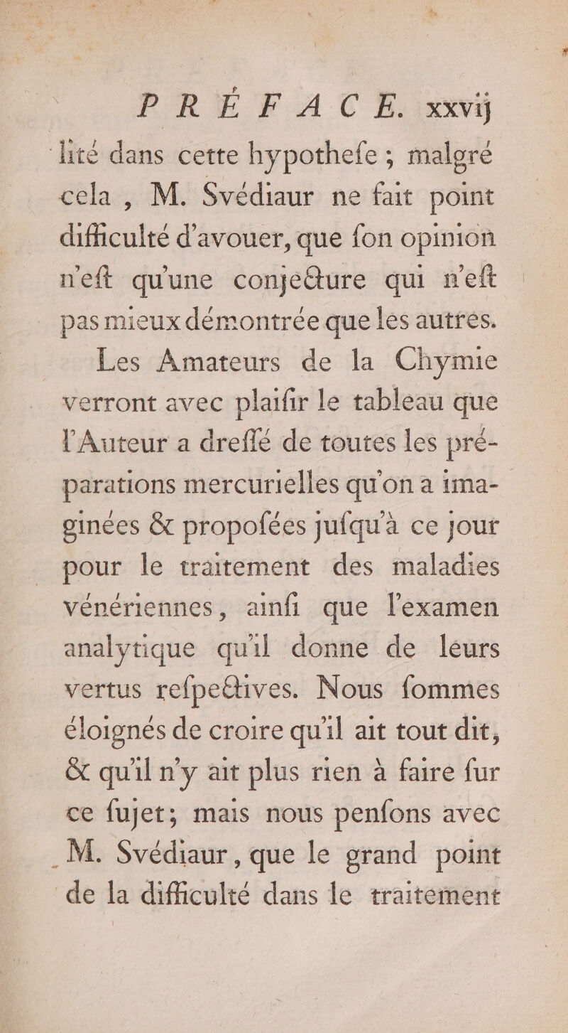 lité dans cette hypothefe ; malgré cela, M. Svédiaur ne fait point difculte d'avouer, que fon opinion neft qu'une conjéture qui m'eft pas mieux démontrée que les autres. Les Amateurs de la Chymie verront avec plaifir le tableau que l’'Auteur a dreflé de toutes les pré- parations mercurielles qu'on à ima- ginées &amp; propofées jufqu'a ce jour pour le traitement des maladies vénériennes, amfi que l'examen analytique qu'il donne de leurs vertus refpettives. Nous fommes éloignés de croire qu'il ait tout dit, &amp; quil n'y ait plus rien à faire fur ce fujet; mais nous penfons avec . M. Svédiaur, que le grand point de la difficulté dans le traitément