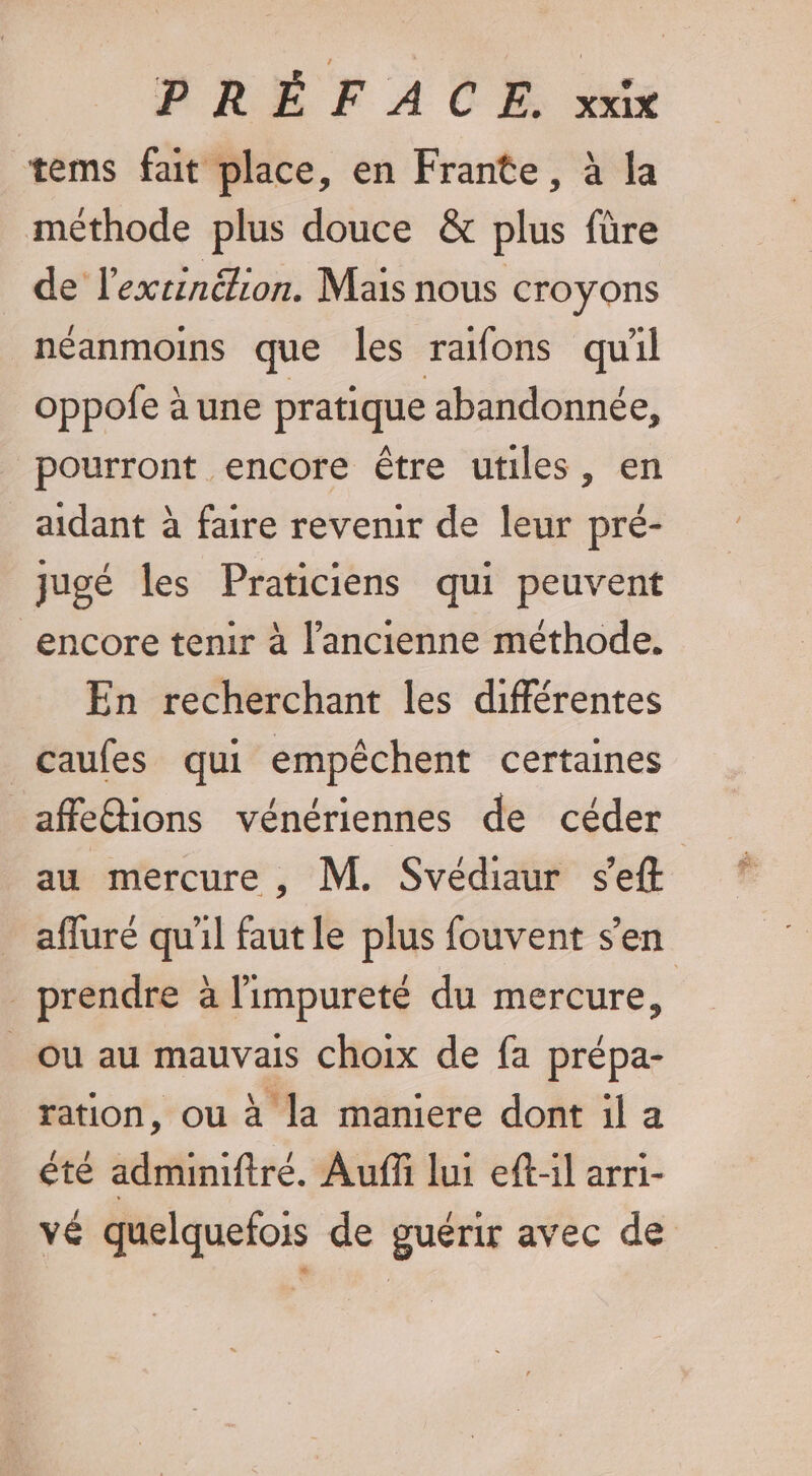 tems fait place, en Frante, à la méthode plus douce &amp; plus füre de l’exrinétion. Mais nous croyons néanmoins que les rafons quil oppofe à une pratique abandonnée, pourront encore être utiles, en aidant à faire revenir de leur pré- jugé les Praticiens qui peuvent encore tenir à l’ancienne méthode. En recherchant les différentes caufes qui empêchent certaines affe@ions vénériennes de céder au mercure , M. Svédiaur s'eft afluré quil faut le plus fouvent s’en _ prendre à limpureté du mercure, Ou au mauvais choix de fa prépa- ration, ou à la maniere dont il a été admimiftré. Aufñi lui eft-il arri- vé quelquefois de guérir avec de