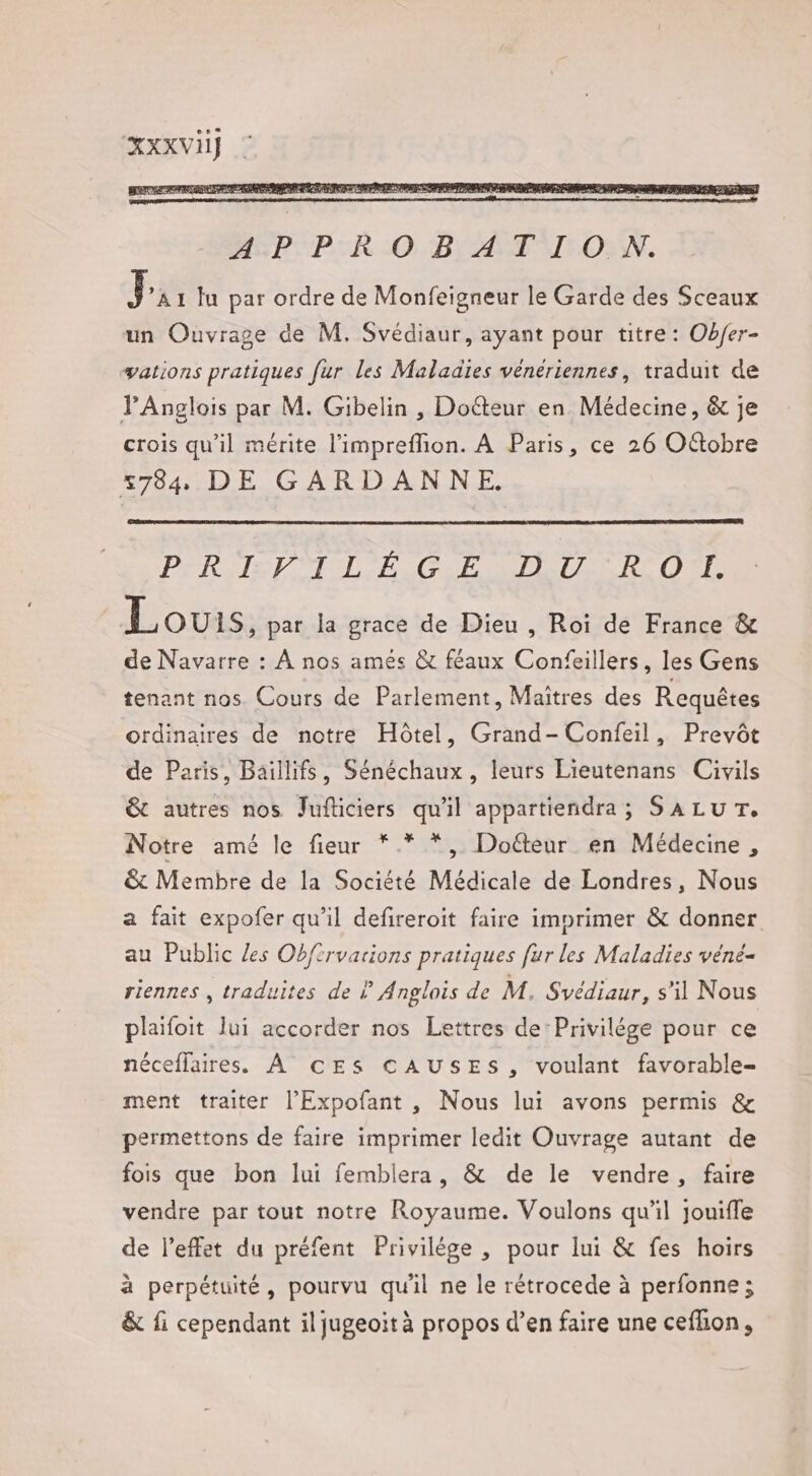 XXXVI] | PÉRHEE TEL ASE ETRETTES ES O'E L OUIS, par la grace de Dieu , Roi de France &amp; de Navarre : À nos amés &amp; féaux Confeillers, les Gens tenant nos Cours de Parlement, Maîtres des Requêtes ordinaires de notre Hôtel, Grand-Confeil, Prevôt de Paris, Baillifs, Sénéchaux, leurs Lieutenans Civils &amp; autres nos Jufticiers qu'il appartiendra; SALUT, Notre amé le fieur *.* *, Doéteur en Médecine, &amp; Membre de la Société Médicale de Londres, Nous a fait expofer qu'il defireroit faire imprimer &amp; donner au Public les Obfirvarions pratiques fur les Maladies véné- riennes , traduites de À Anglais de M. Svédiaur, s'il Nous plaïfoit lui accorder nos Lettres de: Privilége pour ce néceflaires. À ©cESs CAUSES, voulant favorable- ment traiter l’Expofant , Nous lui avons permis &amp; permettons de faire imprimer ledit Ouvrage autant de fois que bon lui femblera, &amp; de le vendre, faire vendre par tout notre Royaume. Voulons qu'il jouiffe de l'effet du préfent Privilége , pour lui &amp; fes hoirs à perpétuité, pourvu quil ne le rétrocede à perfonne ; &amp; fi cependant il jugeoit à propos d’en faire une ceflion,